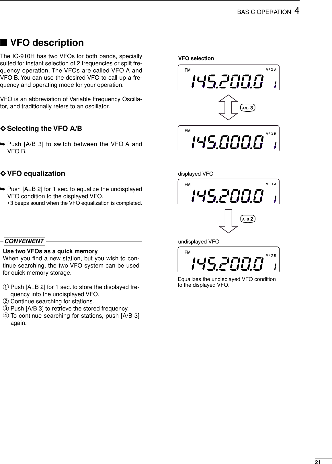 214BASIC OPERATION■VFO descriptionThe IC-910H has two VFOs for both bands, speciallysuited for instant selection of 2 frequencies or split fre-quency operation. The VFOs are called VFO A andVFO B. You can use the desired VFO to call up a fre-quency and operating mode for your operation.VFO is an abbreviation of Variable Frequency Oscilla-tor, and traditionally refers to an oscillator.◊Selecting the VFO A/B➥Push [A/B 3] to switch between the VFO A andVFO B.◊VFO equalization➥Push [A=B 2] for 1 sec. to equalize the undisplayedVFO condition to the displayed VFO.•3 beeps sound when the VFO equalization is completed.Use two VFOs as a quick memoryWhen you find a new station, but you wish to con-tinue searching, the two VFO system can be usedfor quick memory storage.qPush [A=B 2] for 1 sec. to store the displayed fre-quency into the undisplayed VFO.wContinue searching for stations.ePush [A/B 3] to retrieve the stored frequency.rTo continue searching for stations, push [A/B 3]again.CONVENIENTFMVFO AFMVFO BVFO selectionFMVFO AFMVFO Bundisplayed VFOEqualizes the undisplayed VFO conditionto the displayed VFO.displayed VFO