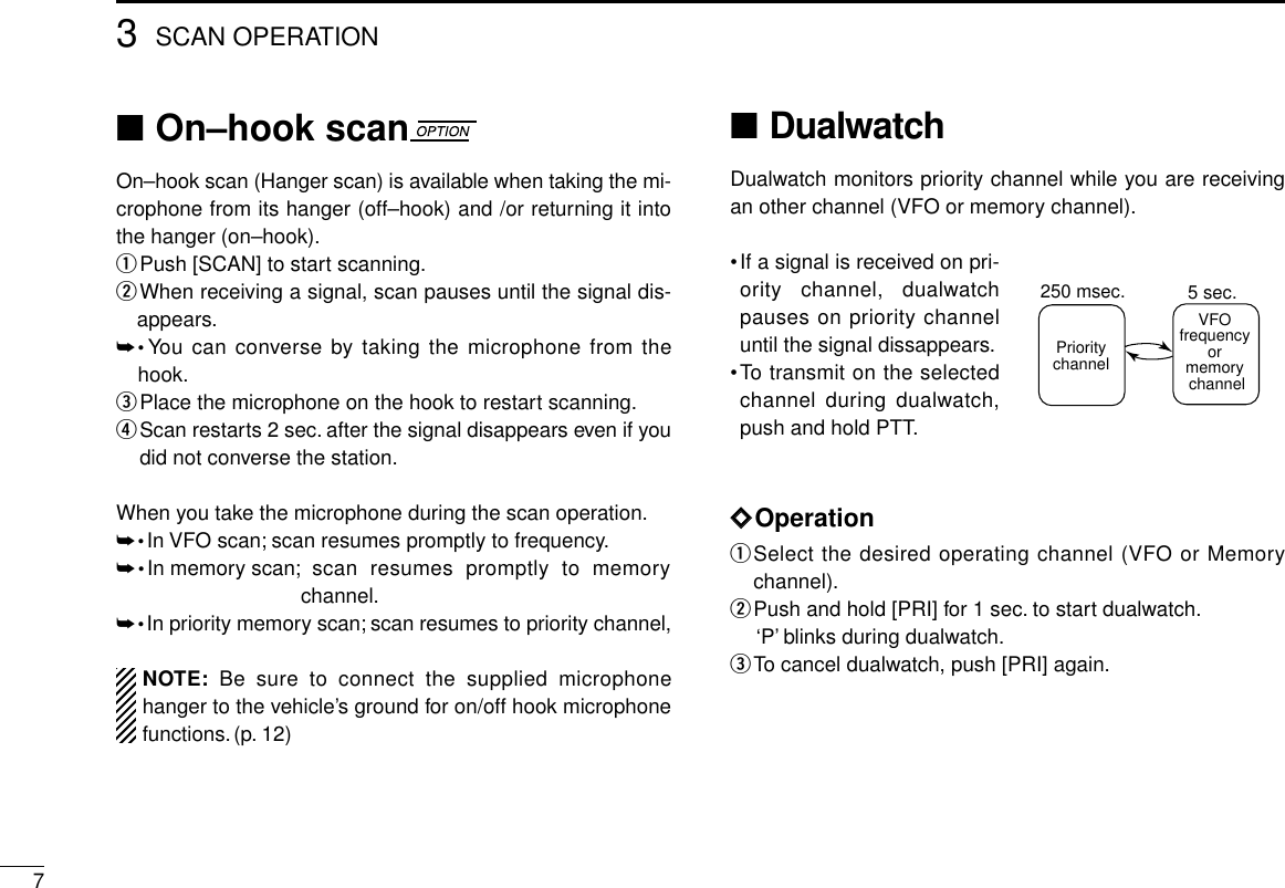 73SCAN OPERATION■On–hook scanOn–hook scan (Hanger scan) is available when taking the mi-crophone from its hanger (off–hook) and /or returning it intothe hanger (on–hook).qPush [SCAN] to start scanning.wWhen receiving a signal, scan pauses until the signal dis-appears.➥•You can converse by taking the microphone from thehook.ePlace the microphone on the hook to restart scanning.rScan restarts 2 sec. after the signal disappears even if youdid not converse the station.When you take the microphone during the scan operation.➥•In VFO scan; scan resumes promptly to frequency.➥•In memory scan; scan resumes promptly to memorychannel.➥•In priority memory scan; scan resumes to priority channel, NOTE: Be sure to connect the supplied microphonehanger to the vehicle’s ground for on/off hook microphonefunctions.(p. 12)■DualwatchDualwatch monitors priority channel while you are receivingan other channel (VFO or memory channel).•If a signal is received on pri-ority channel, dualwatchpauses on priority channeluntil the signal dissappears.•To transmit on the selectedchannel during dualwatch,push and hold PTT.ïïOperationqSelect the desired operating channel (VFO or Memorychannel).wPush and hold [PRI] for 1 sec. to start dualwatch.‘P’blinks during dualwatch.eTo cancel dualwatch, push [PRI] again.VFOfrequencyormemory channelPrioritychannel5 sec.250 msec.