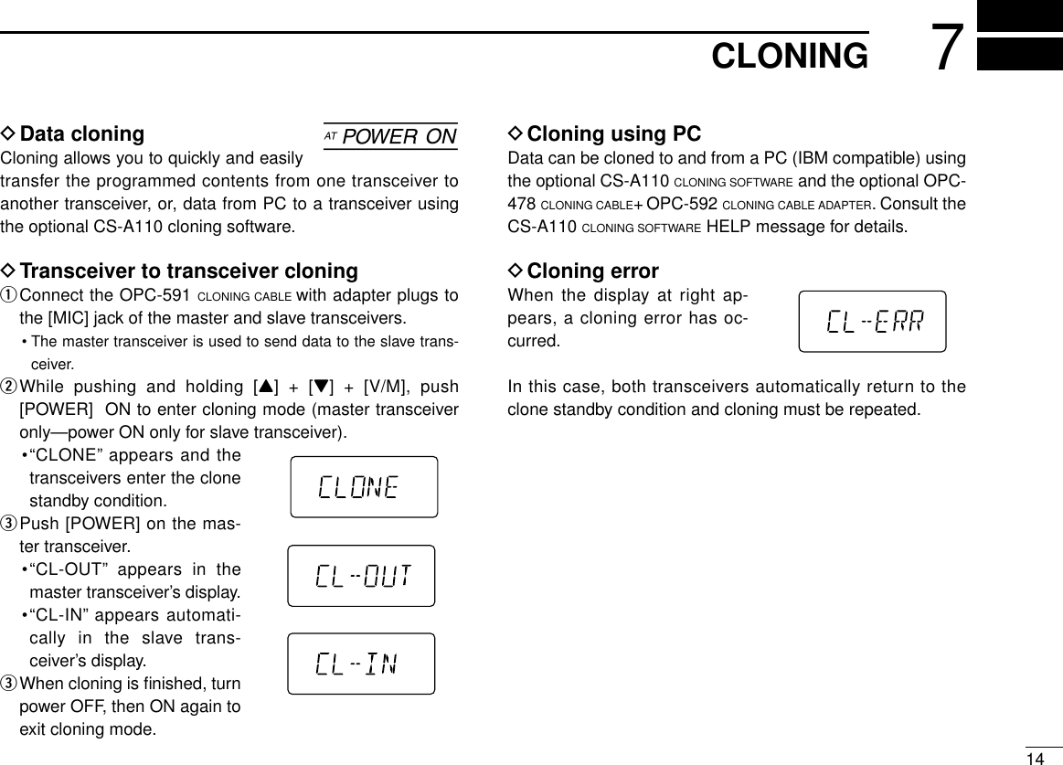 147CLONINGDData cloning Cloning allows you to quickly and easilytransfer the programmed contents from one transceiver toanother transceiver, or, data from PC to a transceiver usingthe optional CS-A110 cloning software.DTransceiver to transceiver cloning qConnect the OPC-591 CLONING CABLE with adapter plugs tothe [MIC] jack of the master and slave transceivers.•The master transceiver is used to send data to the slave trans-ceiver.wWhile pushing and holding [Y] + [Z] + [V/M], push[POWER]  ON to enter cloning mode (master transceiveronly—power ON only for slave transceiver).•“CLONE”appears and thetransceivers enter the clonestandby condition.ePush [POWER] on the mas-ter transceiver.•“CL-OUT”appears in themaster transceiver’s display.•“CL-IN”appears automati-cally in the slave trans-ceiver’s display.eWhen cloning is ﬁnished, turnpower OFF, then ON again toexit cloning mode.DCloning using PCData can be cloned to and from a PC (IBM compatible) usingthe optional CS-A110 CLONING SOFTWARE and the optional OPC-478 CLONING CABLE+ OPC-592 CLONING CABLE ADAPTER. Consult theCS-A110 CLONING SOFTWARE HELP message for details.DCloning errorWhen the display at right ap-pears, a cloning error has oc-curred.In this case, both transceivers automatically return to theclone standby condition and cloning must be repeated.]
