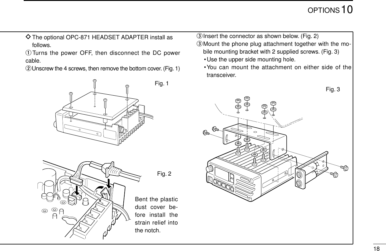 1810OPTIONSDThe optional OPC-871 HEADSET ADAPTER install asfollows.qTurns the power OFF, then disconnect the DC powercable.wUnscrew the 4 screws, then remove the bottom cover. (Fig. 1)eInsert the connector as shown below. (Fig. 2)eMount the phone plug attachment together with the mo-bile mounting bracket with 2 supplied screws. (Fig. 3)•Use the upper side mounting hole.•You can mount the attachment on either side of thetransceiver.Bent the plasticdust cover be-fore install thestrain relief intothe notch.Fig. 3Fig. 1Fig. 2