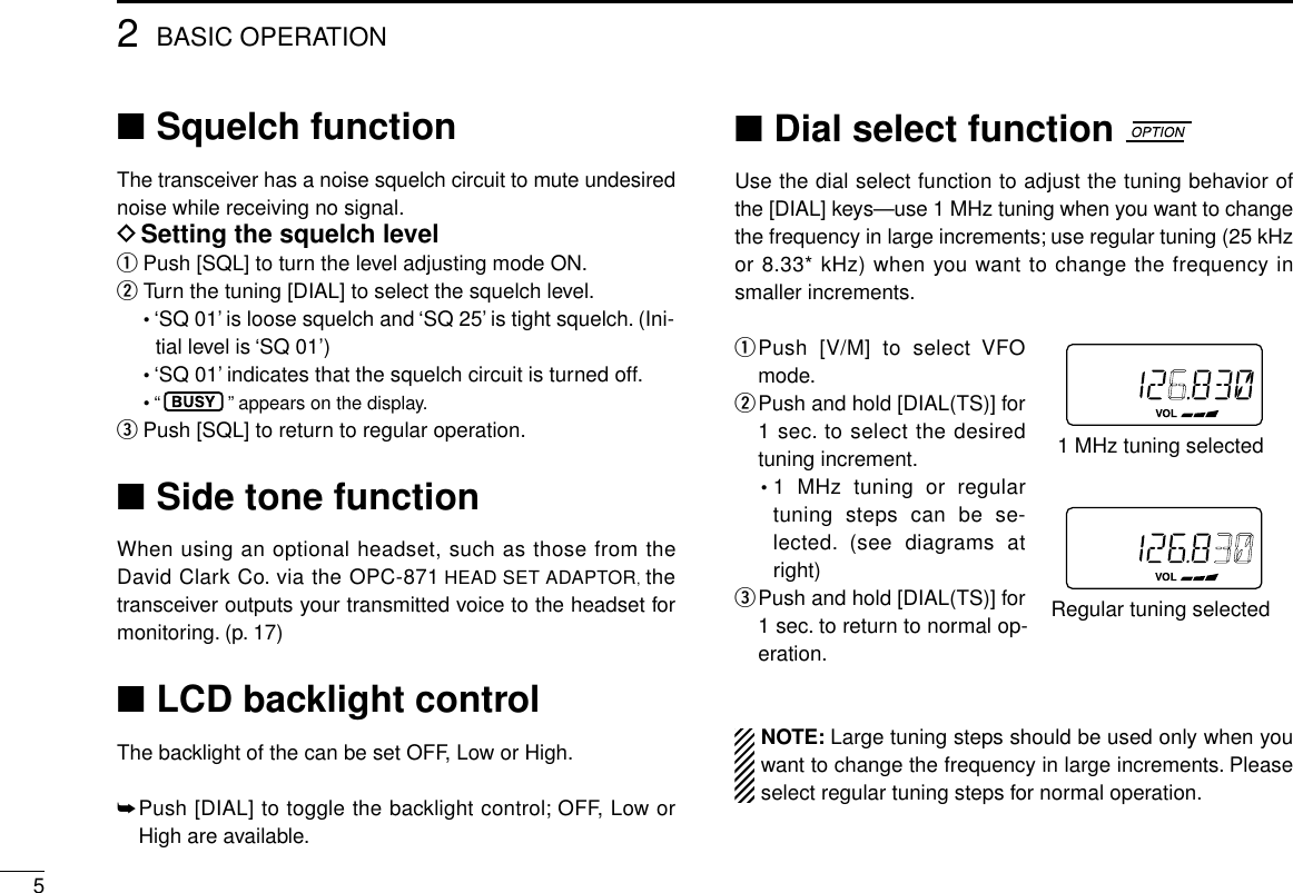 52BASIC OPERATION■Squelch functionThe transceiver has a noise squelch circuit to mute undesirednoise while receiving no signal.DSetting the squelch levelqPush [SQL] to turn the level adjusting mode ON.wTurn the tuning [DIAL] to select the squelch level.•‘SQ 01’is loose squelch and ‘SQ 25’is tight squelch. (Ini-tial level is ‘SQ 01’)•‘SQ 01’indicates that the squelch circuit is turned off.• “”appears on the display.ePush [SQL] to return to regular operation.■Side tone functionWhen using an optional headset, such as those from theDavid Clark Co. via the OPC-871 HEAD SET ADAPTOR, thetransceiver outputs your transmitted voice to the headset formonitoring. (p. 17)■LCD backlight controlThe backlight of the can be set OFF, Low or High.➥Push [DIAL] to toggle the backlight control; OFF, Low orHigh are available.■Dial select functionUse the dial select function to adjust the tuning behavior ofthe [DIAL] keys—use 1 MHz tuning when you want to changethe frequency in large increments; use regular tuning (25 kHzor 8.33* kHz) when you want to change the frequency insmaller increments.qPush [V/M] to select VFOmode.wPush and hold [DIAL(TS)] for1 sec. to select the desiredtuning increment.•1 MHz tuning or regulartuning steps can be se-lected. (see diagrams atright)ePush and hold [DIAL(TS)] for1 sec. to return to normal op-eration.NOTE: Large tuning steps should be used only when youwant to change the frequency in large increments. Pleaseselect regular tuning steps for normal operation.1 MHz tuning selectedRegular tuning selected