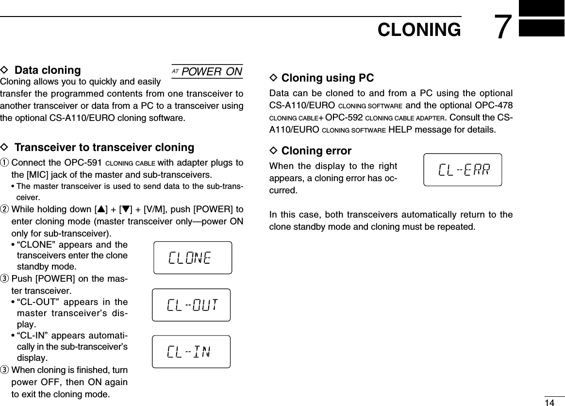 147CLONINGD  Data cloning Cloning allows you to quickly and easily transfer the programmed contents from one transceiver to another transceiver or data from a PC to a transceiver using the optional CS-A110/EURO cloning software.D Transceiver to transceiver cloning  q  Connect the OPC-591 CLONING CABLE with adapter plugs to the [MIC] jack of the master and sub-transceivers.  •  The master transceiver is used to send data to the sub-trans-ceiver.w  While holding down [Y] + [Z] + [V/M], push [POWER] to enter cloning mode (master transceiver only —power ON only for sub-transceiver).   •  “CLONE” appears and the transceivers enter the clone standby mode.e  Push [POWER] on the mas-ter transceiver.   •  “CL-OUT”  appears  in  the master  transceiver’s  dis-play.  •  “CL-IN” appears automati-cally in the sub-transceiver’s display.e  When cloning is ﬁnished, turn power OFF, then ON again to exit the cloning mode.D Cloning using PCData can be cloned to  and from  a PC  using the  optional CS-A110/EURO CLONING SOFTWARE and the optional OPC-478 CLONING CABLE+ OPC-592 CLONING CABLE ADAPTER. Consult the CS-A110/EURO CLONING SOFTWARE HELP message for details.D Cloning errorWhen  the  display  to  the  right appears, a cloning error has oc-curred.In this case, both transceivers automatically return to the clone standby mode and cloning must be repeated.]