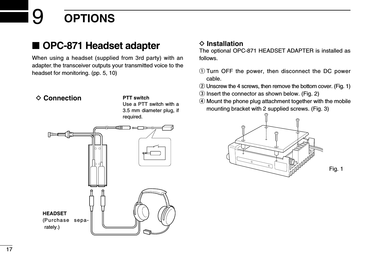 179OPTIONS■ OPC-871 Headset adapterWhen using  a  headset  (supplied  from  3rd party) with  an adapter, the transceiver outputs your transmitted voice to the headset for monitoring. (pp. 5, 10)D Installation The optional OPC-871 HEADSET ADAPTER is installed as follows.q  Turn  OFF  the  power,  then  disconnect  the  DC  power cable.w Unscrew the 4 screws, then remove the bottom cover. (Fig. 1)e Insert the connector as shown below. (Fig. 2)r  Mount the phone plug attachment together with the mobile mounting bracket with 2 supplied screws. (Fig. 3)HEADSET( Purchase  sepa-rately.)PTT switchUse a PTT switch with a 3.5 mm diameter plug, if required.D ConnectionFig. 1