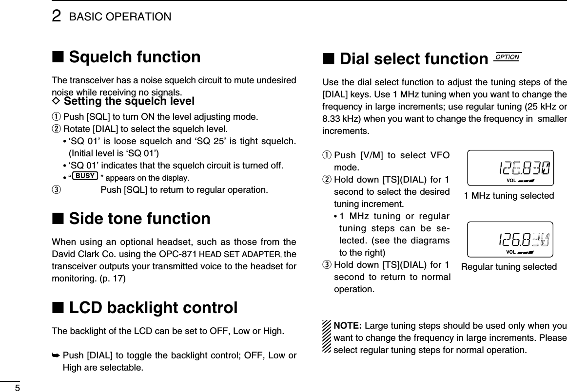 52BASIC OPERATION■ Squelch functionThe transceiver has a noise squelch circuit to mute undesired noise while receiving no signals.D Setting the squelch levelq  Push [SQL] to turn ON the level adjusting mode.w Rotate [DIAL] to select the squelch level. •  ‘SQ 01’ is loose squelch and ‘SQ 25’ is tight squelch. (Initial level is ‘SQ 01’) • ‘SQ 01’ indicates that the squelch circuit is turned off. • “ ” appears on the display.e   Push [SQL] to return to regular operation.■ Side tone functionWhen using an optional headset, such as those from the David Clark Co. using the OPC-871 HEAD SET ADAPTER, the transceiver outputs your transmitted voice to the headset for monitoring. (p. 17)■ LCD backlight controlThe backlight of the LCD can be set to OFF, Low or High.➥  Push [DIAL] to toggle the backlight control; OFF, Low or High are selectable.■ Dial select function Use the dial select function to adjust the tuning steps of the [DIAL] keys. Use 1 MHz tuning when you want to change the frequency in large increments; use regular tuning (25 kHz or 8.33 kHz) when you want to change the frequency in  smaller increments.q  Push  [V/M]  to  select  VFO mode.w  Hold down [TS](DIAL) for 1 second to select the desired tuning increment. •  1  MHz  tuning  or  regular tuning  steps  can  be  se-lected. (see  the  diagrams to the right)e  Hold down [TS](DIAL) for 1 second  to  return  to  normal operation.  NOTE: Large tuning steps should be used only when you want to change the frequency in large increments. Please select regular tuning steps for normal operation.1 MHz tuning selectedRegular tuning selected
