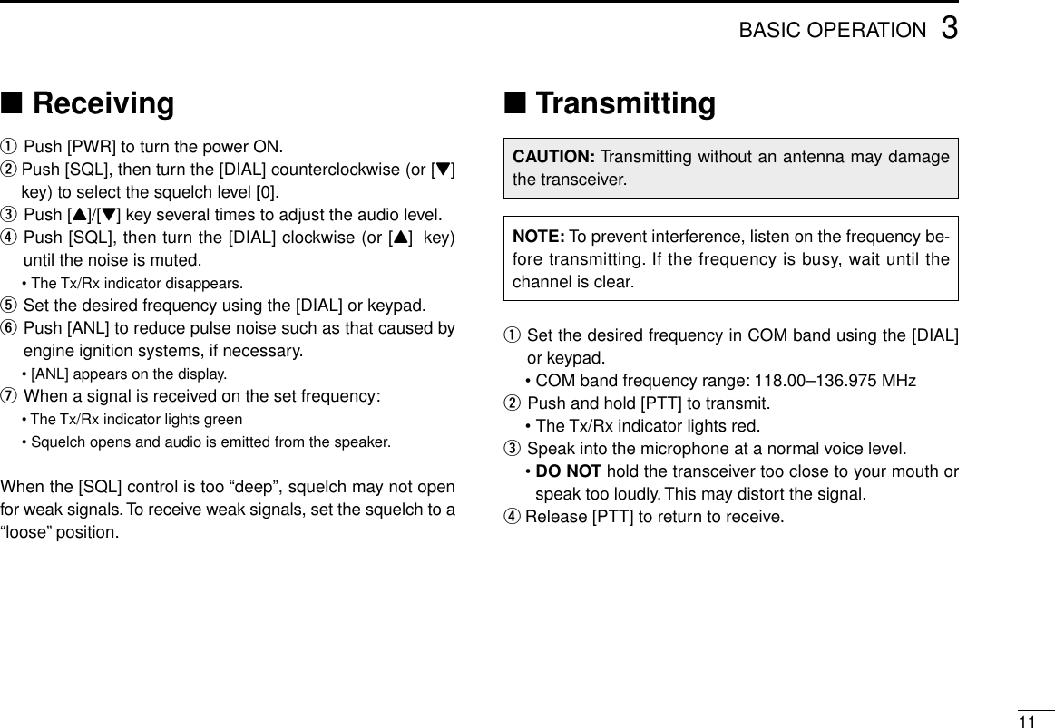 113BASIC OPERATION■ReceivingqPush [PWR] to turn the power ON.wPush [SQL], then turn the [DIAL] counterclockwise (or [Z]key) to select the squelch level [0].ePush [Y]/[Z] key several times to adjust the audio level.rPush [SQL], then turn the [DIAL] clockwise (or [Y]key)until the noise is muted.•The Tx/Rx indicator disappears.tSet the desired frequency using the [DIAL] or keypad.yPush [ANL] to reduce pulse noise such as that caused byengine ignition systems, if necessary.•[ANL] appears on the display.uWhen a signal is received on the set frequency:• The Tx/Rx indicator lights green• Squelch opens and audio is emitted from the speaker.When the [SQL] control is too “deep”, squelch may not openfor weak signals.To receive weak signals, set the squelch to a“loose”position.■TransmittingqSet the desired frequency in COM band using the [DIAL]or keypad.•COM band frequency range: 118.00–136.975 MHzwPush and hold [PTT] to transmit.•The Tx/Rx indicator lights red.eSpeak into the microphone at a normal voice level.•DO NOT hold the transceiver too close to your mouth orspeak too loudly. This may distort the signal.rRelease [PTT] to return to receive.CAUTION: Transmitting without an antenna may damagethe transceiver.NOTE: To prevent interference, listen on the frequency be-fore transmitting. If the frequency is busy, wait until thechannel is clear.