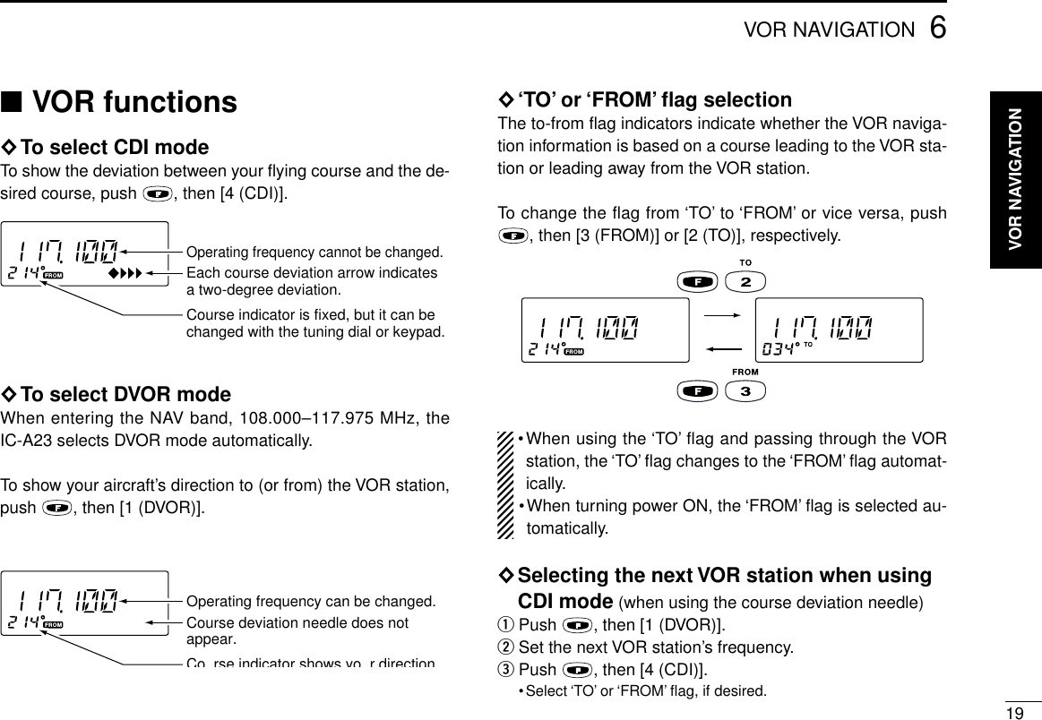 196VOR NAVIGATION■VOR functions◊To select CDI modeTo show the deviation between your ﬂying course and the de-sired course, push  , then [4 (CDI)].◊To select DVOR modeWhen entering the NAV band, 108.000–117.975 MHz, theIC-A23 selects DVOR mode automatically.To show your aircraft’s direction to (or from) the VOR station,push  , then [1 (DVOR)].◊‘TO’or ‘FROM’ﬂag selectionThe to-from ﬂag indicators indicate whether the VOR naviga-tion information is based on a course leading to the VOR sta-tion or leading away from the VOR station.To change the flag from ‘TO’to ‘FROM’or vice versa, push, then [3 (FROM)] or [2 (TO)], respectively.•When using the ‘TO’flag and passing through the VORstation, the ‘TO’ﬂag changes to the ‘FROM’ﬂag automat-ically.•When turning power ON, the ‘FROM’ﬂag is selected au-tomatically.◊Selecting the next VOR station when usingCDI mode (when using the course deviation needle)qPush  , then [1 (DVOR)].wSet the next VOR station’s frequency.ePush  , then [4 (CDI)].•Select ‘TO’or ‘FROM’ﬂag, if desired.Operating frequency can be changed.Co rse indicator shows yo r directionCourse deviation needle does not appear.Operating frequency cannot be changed.Course indicator is fixed, but it can be changed with the tuning dial or keypad.Each course deviation arrow indicates a two-degree deviation.VOR NAVIGATION