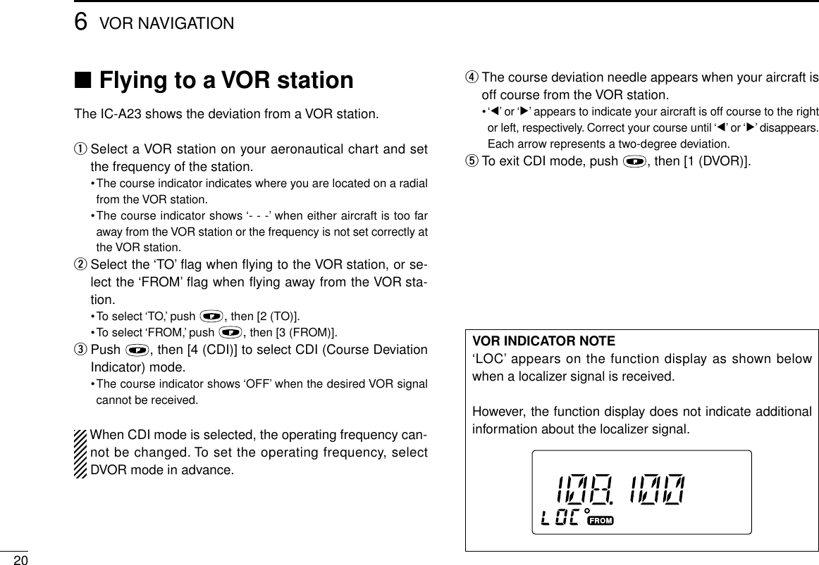 206VOR NAVIGATION■Flying to a VOR stationThe IC-A23 shows the deviation from a VOR station.qSelect a VOR station on your aeronautical chart and setthe frequency of the station.•The course indicator indicates where you are located on a radialfrom the VOR station.•The course indicator shows ‘- - -’when either aircraft is too faraway from the VOR station or the frequency is not set correctly atthe VOR station.wSelect the ‘TO’ﬂag when ﬂying to the VOR station, or se-lect the ‘FROM’ﬂag when ﬂying away from the VOR sta-tion.•To select ‘TO,’push  ,then [2 (TO)].•To select ‘FROM,’push  ,then [3 (FROM)].ePush  , then [4 (CDI)] to select CDI (Course DeviationIndicator) mode.•The course indicator shows ‘OFF’when the desired VOR signalcannot be received.When CDI mode is selected, the operating frequency can-not be changed. To set the operating frequency, selectDVOR mode in advance.rThe course deviation needle appears when your aircraft isoff course from the VOR station.•‘Ω’or ‘≈’appears to indicate your aircraft is off course to the rightor left, respectively. Correct your course until ‘Ω’or ‘≈’disappears.Each arrow represents a two-degree deviation.tTo exit CDI mode, push  , then [1 (DVOR)].VOR INDICATOR NOTE‘LOC’appears on the function display as shown belowwhen a localizer signal is received.However, the function display does not indicate additionalinformation about the localizer signal.