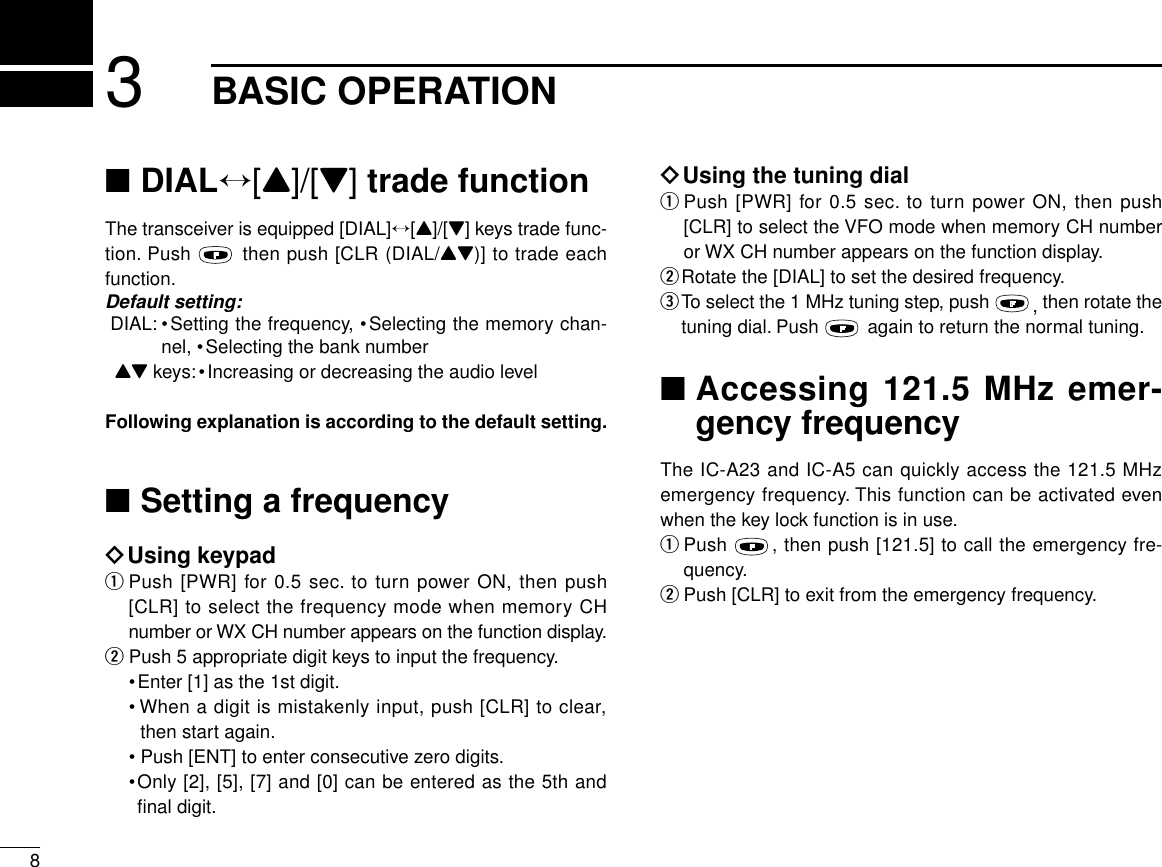 83BASIC OPERATION■DIAL↔[Y]/[Z] trade functionThe transceiver is equipped [DIAL]↔[Y]/[Z] keys trade func-tion. Push  then push [CLR (DIAL/YZ)] to trade eachfunction.Default setting:DIAL: •Setting the frequency, •Selecting the memory chan-nel, •Selecting the bank numberYZ keys:•Increasing or decreasing the audio levelFollowing explanation is according to the default setting.■Setting a frequencyïUsing keypadqPush [PWR] for 0.5 sec. to turn power ON, then push[CLR] to select the frequency mode when memory CHnumber or WX CH number appears on the function display.wPush 5 appropriate digit keys to input the frequency.•Enter [1] as the 1st digit.• When a digit is mistakenly input, push [CLR] to clear,then start again.•Push [ENT] to enter consecutive zero digits.•Only [2], [5], [7] and [0] can be entered as the 5th andﬁnal digit.ïUsing the tuning dialqPush [PWR] for 0.5 sec. to turn power ON, then push[CLR] to select the VFO mode when memory CH numberor WX CH number appears on the function display.wRotate the [DIAL] to set the desired frequency.eTo select the 1 MHz tuning step, push  , then rotate thetuning dial. Push  again to return the normal tuning.■Accessing 121.5 MHz emer-gency frequencyThe IC-A23 and IC-A5 can quickly access the 121.5 MHzemergency frequency. This function can be activated evenwhen the key lock function is in use.qPush  , then push [121.5] to call the emergency fre-quency.wPush [CLR] to exit from the emergency frequency.