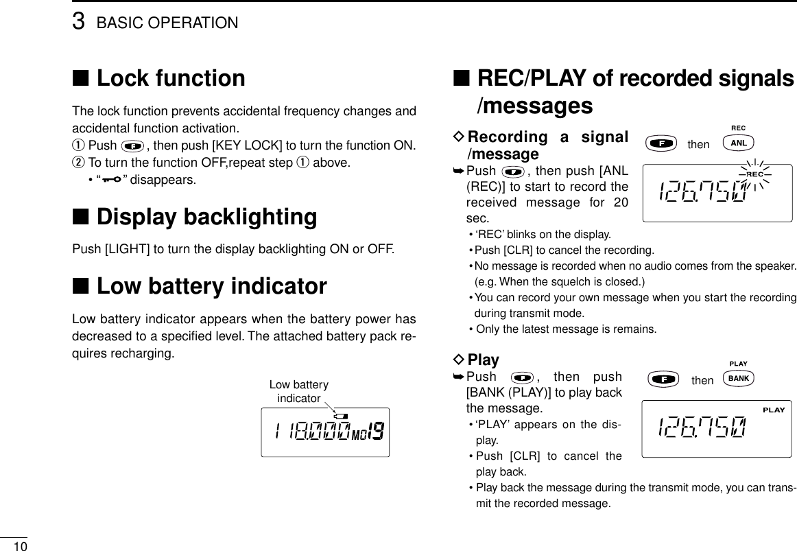 103BASIC OPERATION■Lock functionThe lock function prevents accidental frequency changes andaccidental function activation.qPush  , then push [KEY LOCK] to turn the function ON.wTo turn the function OFF,repeat step qabove.•“ ”disappears.■Display backlightingPush [LIGHT] to turn the display backlighting ON or OFF.■Low battery indicatorLow battery indicator appears when the battery power hasdecreased to a speciﬁed level. The attached battery pack re-quires recharging.■REC/PLAY of recorded signals/messagesDRecording a signal/message➥Push  , then push [ANL(REC)] to start to record thereceived message for 20sec.• ‘REC’blinks on the display.•Push [CLR] to cancel the recording.•No message is recorded when no audio comes from the speaker.(e.g. When the squelch is closed.)•You can record your own message when you start the recordingduring transmit mode.• Only the latest message is remains.DPlay➥Push  , then push[BANK (PLAY)] to play backthe message.• ‘PLAY’appears on the dis-play.• Push [CLR] to cancel theplay back.•Play back the message during the transmit mode, you can trans-mit the recorded message.thenthenLow batteryindicator