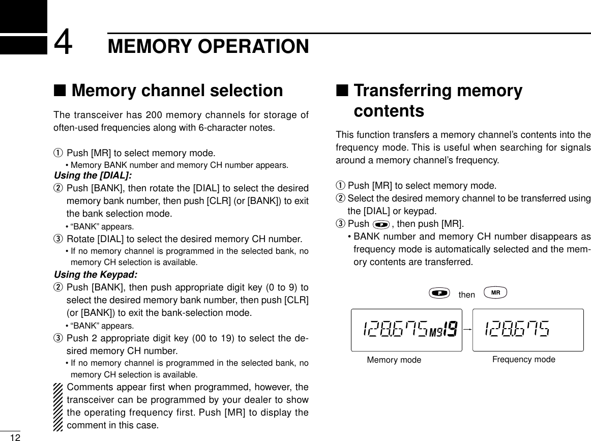 124MEMORY OPERATION■Memory channel selectionThe transceiver has 200 memory channels for storage ofoften-used frequencies along with 6-character notes.qPush [MR] to select memory mode.•Memory BANK number and memory CH number appears.Using the [DIAL]:wPush [BANK], then rotate the [DIAL] to select the desiredmemory bank number, then push [CLR] (or [BANK]) to exitthe bank selection mode.• “BANK”appears.eRotate [DIAL] to select the desired memory CH number.•If no memory channel is programmed in the selected bank, nomemory CH selection is available.Using the Keypad:wPush [BANK], then push appropriate digit key (0 to 9) toselect the desired memory bank number, then push [CLR](or [BANK]) to exit the bank-selection mode.• “BANK”appears.ePush 2 appropriate digit key (00 to 19) to select the de-sired memory CH number.•If no memory channel is programmed in the selected bank, nomemory CH selection is available.Comments appear ﬁrst when programmed, however, thetransceiver can be programmed by your dealer to showthe operating frequency first. Push [MR] to display thecomment in this case.■Transferring memorycontentsThis function transfers a memory channel’s contents into thefrequency mode. This is useful when searching for signalsaround a memory channel’s frequency.qPush [MR] to select memory mode.wSelect the desired memory channel to be transferred usingthe [DIAL] or keypad.ePush  , then push [MR].•BANK number and memory CH number disappears asfrequency mode is automatically selected and the mem-ory contents are transferred.thenMemory mode Frequency mode