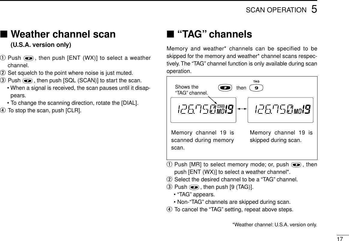 5SCAN OPERATION17■Weather channel scan (U.S.A. version only)qPush  , then push [ENT (WX)] to select a weatherchannel.wSet squelch to the point where noise is just muted.ePush  , then push [SQL (SCAN)] to start the scan.• When a signal is received, the scan pauses until it disap-pears.•To change the scanning direction, rotate the [DIAL].rTo stop the scan, push [CLR].■“TAG” channelsMemory and weather* channels can be specified to beskipped for the memory and weather* channel scans respec-tively. The “TAG”channel function is only available during scanoperation.qPush [MR] to select memory mode; or, push  , thenpush [ENT (WX)] to select a weather channel*.wSelect the desired channel to be a “TAG”channel.ePush  , then push [9 (TAG)].•“TAG”appears.•Non-“TAG”channels are skipped during scan.rTo cancel the “TAG”setting, repeat above steps.*Weather channel: U.S.A. version only.Memory channel 19 isscanned during memoryscan.Memory channel 19 isskipped during scan.Shows the “TAG” channel. then
