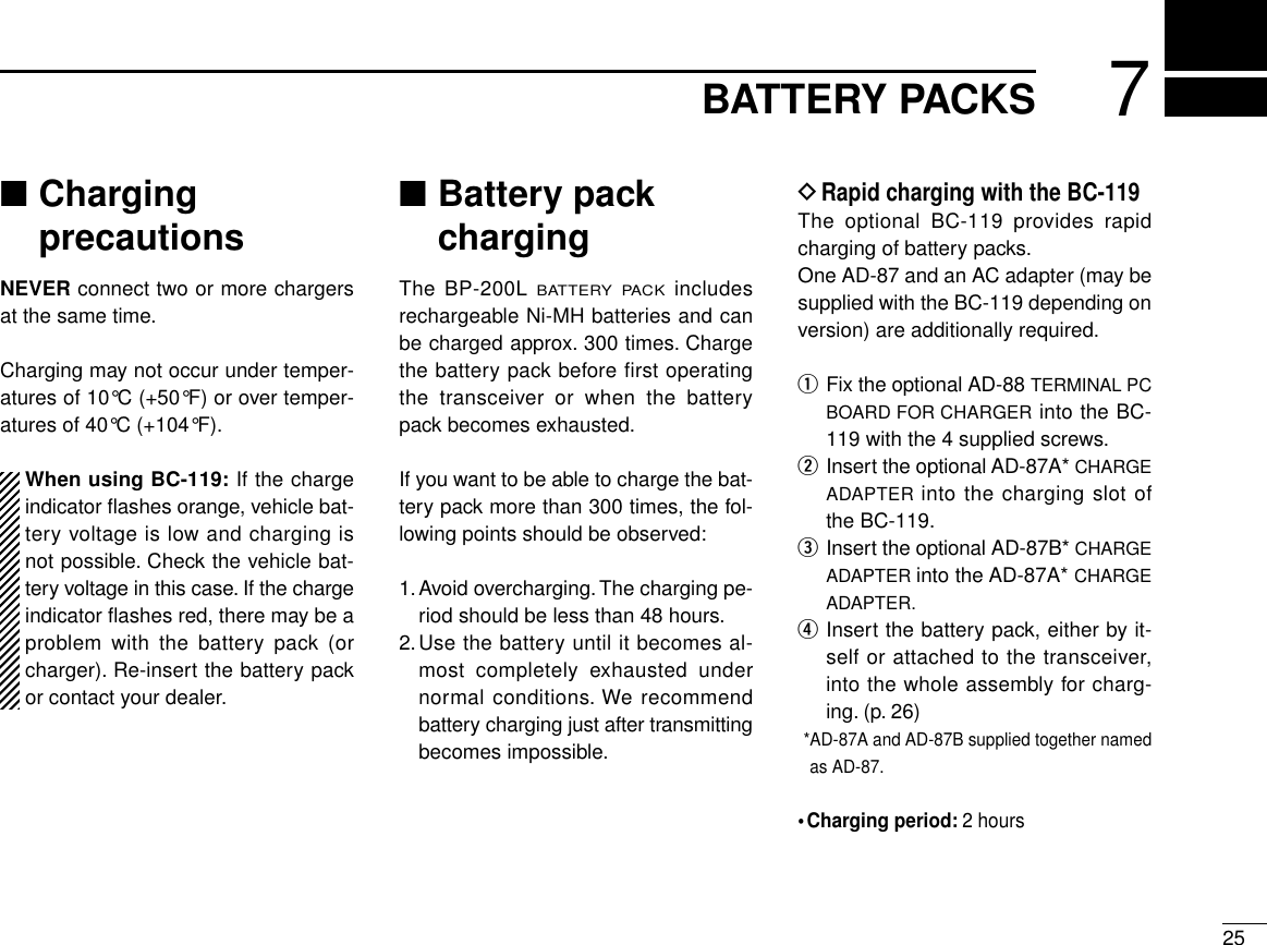 257BATTERY PACKS■ChargingprecautionsNEVER connect two or more chargersat the same time.Charging may not occur under temper-atures of 10°C (+50°F) or over temper-atures of 40°C (+104°F).When using BC-119: If the chargeindicator ﬂashes orange, vehicle bat-tery voltage is low and charging isnot possible. Check the vehicle bat-tery voltage in this case. If the chargeindicator ﬂashes red, there may be aproblem with the battery pack (orcharger). Re-insert the battery packor contact your dealer.■Battery packchargingThe BP-200L BATTERY PACKincludesrechargeable Ni-MH batteries and canbe charged approx. 300 times. Chargethe battery pack before first operatingthe transceiver or when the batterypack becomes exhausted.If you want to be able to charge the bat-tery pack more than 300 times, the fol-lowing points should be observed:1.Avoid overcharging. The charging pe-riod should be less than 48 hours.2.Use the battery until it becomes al-most completely exhausted undernormal conditions. We recommendbattery charging just after transmittingbecomes impossible.DRapid charging with the BC-119The optional BC-119 provides rapidcharging of battery packs.One AD-87 and an AC adapter (may besupplied with the BC-119 depending onversion) are additionally required.qFix the optional AD-88 TERMINAL PCBOARD FOR CHARGER into the BC-119 with the 4 supplied screws.wInsert the optional AD-87A* CHARGEADAPTER into the charging slot ofthe BC-119.eInsert the optional AD-87B* CHARGEADAPTER into the AD-87A* CHARGEADAPTER.rInsert the battery pack, either by it-self or attached to the transceiver,into the whole assembly for charg-ing. (p. 26)*AD-87A and AD-87B supplied together namedas AD-87.•Charging period: 2 hours