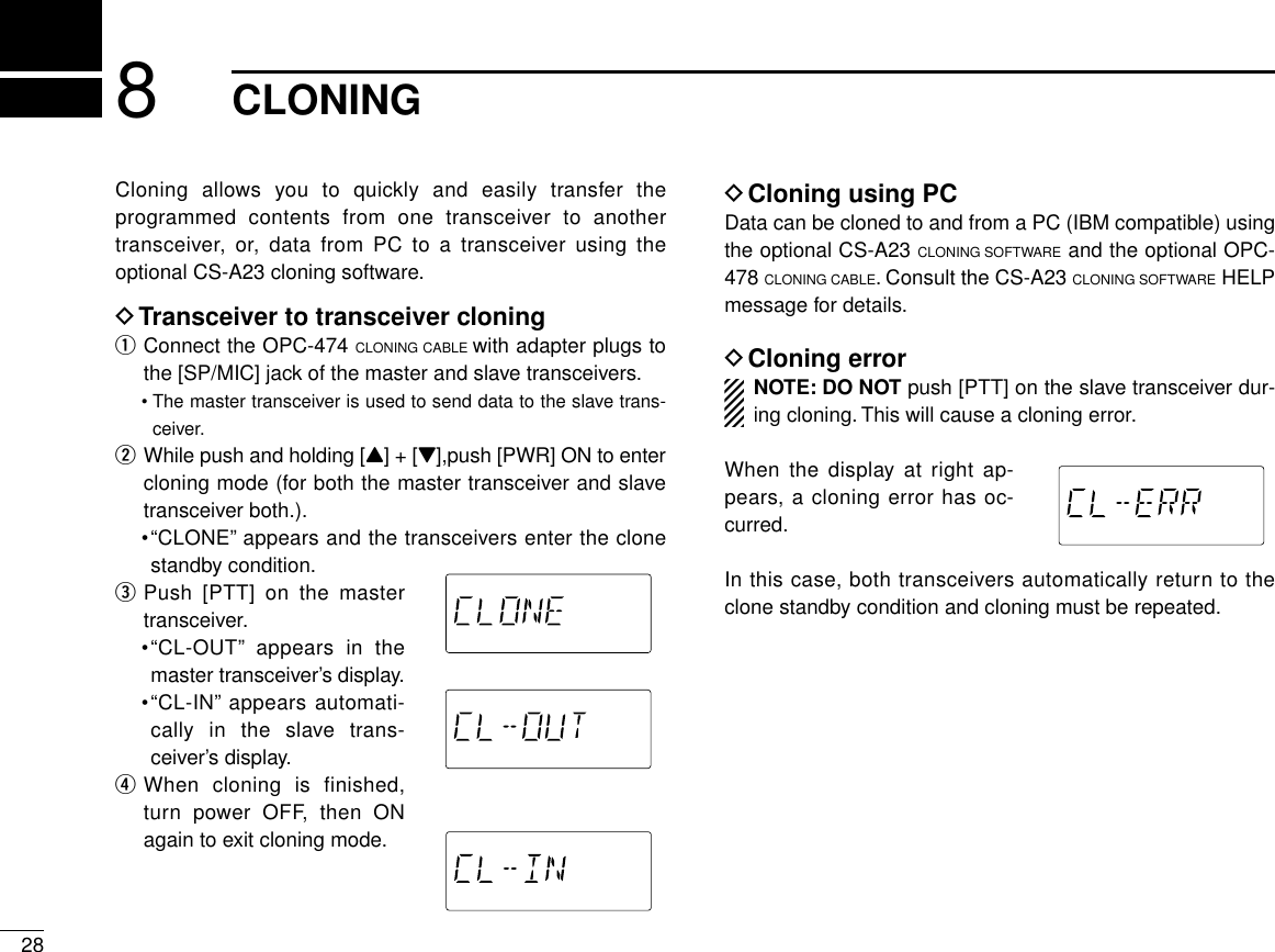 288CLONINGCloning allows you to quickly and easily transfer theprogrammed contents from one transceiver to anothertransceiver, or, data from PC to a transceiver using theoptional CS-A23 cloning software.DTransceiver to transceiver cloningqConnect the OPC-474 CLONING CABLE with adapter plugs tothe [SP/MIC] jack of the master and slave transceivers.•The master transceiver is used to send data to the slave trans-ceiver.wWhile push and holding [Y] + [Z],push [PWR] ON to entercloning mode (for both the master transceiver and slavetransceiver both.).•“CLONE”appears and the transceivers enter the clonestandby condition.ePush [PTT] on the mastertransceiver.•“CL-OUT”appears in themaster transceiver’s display.•“CL-IN”appears automati-cally in the slave trans-ceiver’s display.rWhen cloning is finished,turn power OFF, then ONagain to exit cloning mode.DCloning using PCData can be cloned to and from a PC (IBM compatible) usingthe optional CS-A23 CLONING SOFTWARE and the optional OPC-478 CLONING CABLE. Consult the CS-A23 CLONING SOFTWARE HELPmessage for details.DCloning errorNOTE: DO NOT push [PTT] on the slave transceiver dur-ing cloning. This will cause a cloning error.When the display at right ap-pears, a cloning error has oc-curred.In this case, both transceivers automatically return to theclone standby condition and cloning must be repeated.