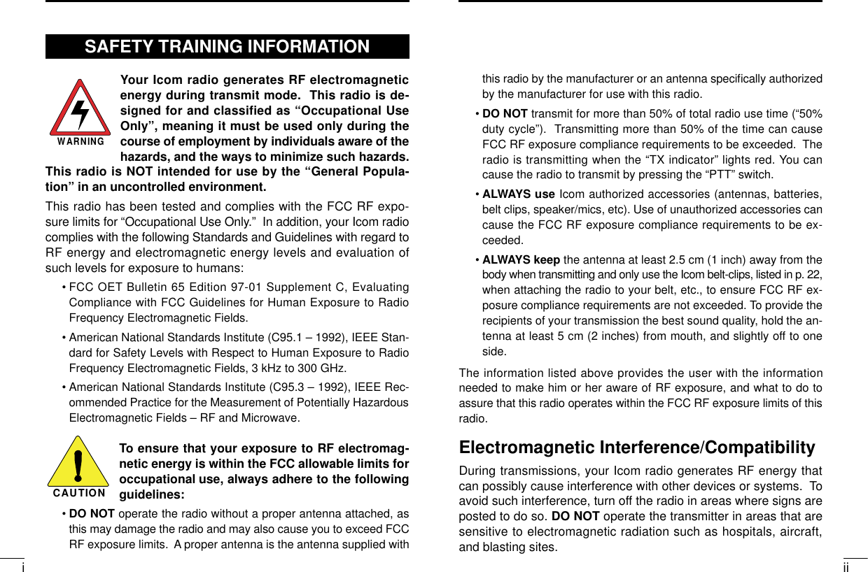 iiithis radio by the manufacturer or an antenna speciﬁcally authorizedby the manufacturer for use with this radio.•DO NOT transmit for more than 50% of total radio use time (“50%duty cycle”).  Transmitting more than 50% of the time can causeFCC RF exposure compliance requirements to be exceeded.  Theradio is transmitting when the “TX indicator” lights red. You cancause the radio to transmit by pressing the “PTT” switch.•ALWAYS use Icom authorized accessories (antennas, batteries,belt clips, speaker/mics, etc). Use of unauthorized accessories cancause the FCC RF exposure compliance requirements to be ex-ceeded.•ALWAYS keep the antenna at least 2.5 cm (1 inch) away from thebody when transmitting and only use the Icom belt-clips, listed in p. 22,when attaching the radio to your belt, etc., to ensure FCC RF ex-posure compliance requirements are not exceeded. To provide therecipients of your transmission the best sound quality, hold the an-tenna at least 5 cm (2 inches) from mouth, and slightly off to oneside.The information listed above provides the user with the informationneeded to make him or her aware of RF exposure, and what to do toassure that this radio operates within the FCC RF exposure limits of thisradio.Electromagnetic Interference/CompatibilityDuring transmissions, your Icom radio generates RF energy thatcan possibly cause interference with other devices or systems.  Toavoid such interference, turn off the radio in areas where signs areposted to do so. DO NOT operate the transmitter in areas that aresensitive to electromagnetic radiation such as hospitals, aircraft,and blasting sites.Your Icom radio generates RF electromagneticenergy during transmit mode.  This radio is de-signed for and classified as “Occupational UseOnly”, meaning it must be used only during thecourse of employment by individuals aware of thehazards, and the ways to minimize such hazards.This radio is NOT intended for use by the “General Popula-tion” in an uncontrolled environment.This radio has been tested and complies with the FCC RF expo-sure limits for “Occupational Use Only.”  In addition, your Icom radiocomplies with the following Standards and Guidelines with regard toRF energy and electromagnetic energy levels and evaluation ofsuch levels for exposure to humans:• FCC OET Bulletin 65 Edition 97-01 Supplement C, EvaluatingCompliance with FCC Guidelines for Human Exposure to RadioFrequency Electromagnetic Fields.• American National Standards Institute (C95.1 – 1992), IEEE Stan-dard for Safety Levels with Respect to Human Exposure to RadioFrequency Electromagnetic Fields, 3 kHz to 300 GHz.• American National Standards Institute (C95.3 – 1992), IEEE Rec-ommended Practice for the Measurement of Potentially HazardousElectromagnetic Fields – RF and Microwave.To ensure that your exposure to RF electromag-netic energy is within the FCC allowable limits foroccupational use, always adhere to the followingguidelines:•DO NOT operate the radio without a proper antenna attached, asthis may damage the radio and may also cause you to exceed FCCRF exposure limits.  A proper antenna is the antenna supplied withWARNINGCAUTIONSAFETY TRAINING INFORMATION