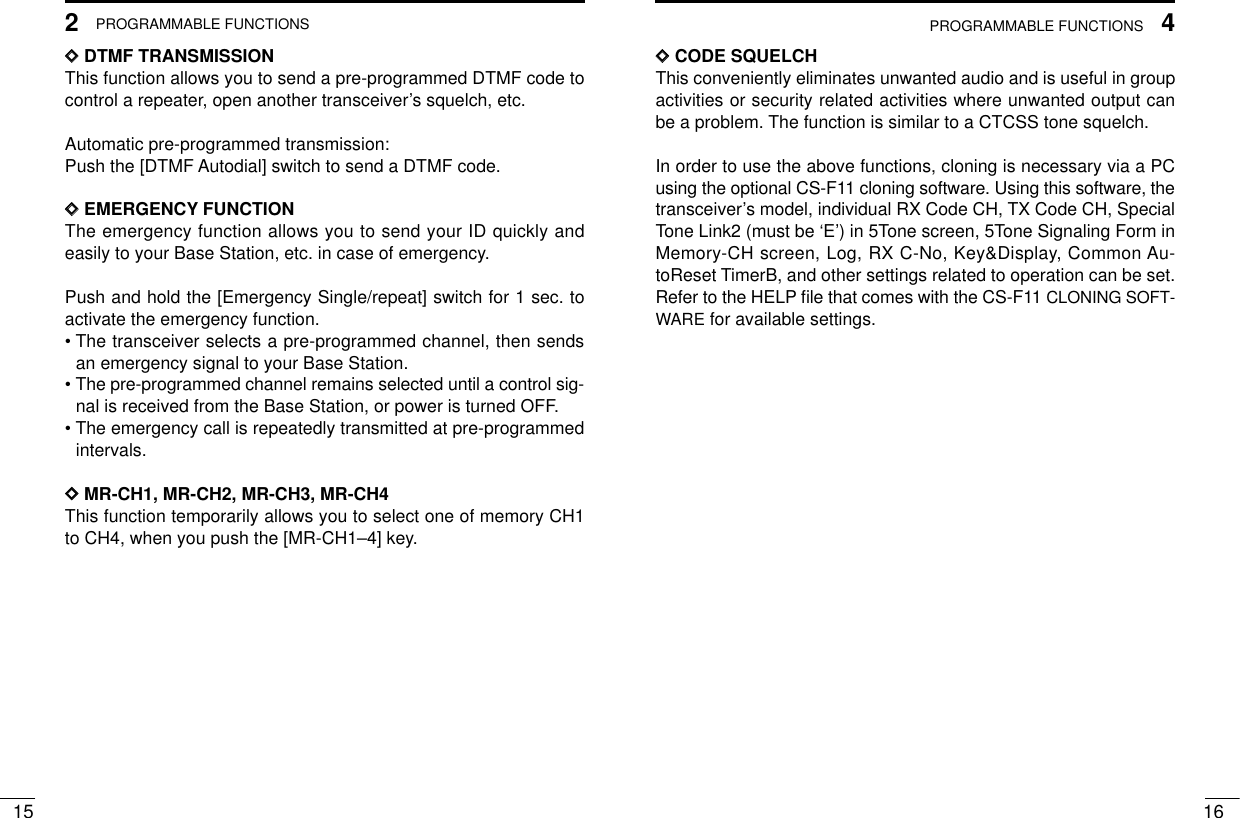 4PROGRAMMABLE FUNCTIONSPROGRAMMABLE FUNCTIONS16152DDDTMF TRANSMISSIONThis function allows you to send a pre-programmed DTMF code tocontrol a repeater, open another transceiver’s squelch, etc.Automatic pre-programmed transmission:Push the [DTMF Autodial] switch to send a DTMF code.DDEMERGENCY FUNCTIONThe emergency function allows you to send your ID quickly andeasily to your Base Station, etc. in case of emergency.Push and hold the [Emergency Single/repeat] switch for 1 sec. toactivate the emergency function.• The transceiver selects a pre-programmed channel, then sendsan emergency signal to your Base Station.• The pre-programmed channel remains selected until a control sig-nal is received from the Base Station, or power is turned OFF.• The emergency call is repeatedly transmitted at pre-programmedintervals.DDMR-CH1, MR-CH2, MR-CH3, MR-CH4This function temporarily allows you to select one of memory CH1to CH4, when you push the [MR-CH1–4] key.DDCODE SQUELCHThis conveniently eliminates unwanted audio and is useful in groupactivities or security related activities where unwanted output canbe a problem. The function is similar to a CTCSS tone squelch.In order to use the above functions, cloning is necessary via a PCusing the optional CS-F11 cloning software. Using this software, thetransceiver’s model, individual RX Code CH, TX Code CH, SpecialTone Link2 (must be ‘E’) in 5Tone screen, 5Tone Signaling Form inMemory-CH screen, Log, RX C-No, Key&amp;Display, Common Au-toReset TimerB, and other settings related to operation can be set.Refer to the HELP ﬁle that comes with the CS-F11 CLONING SOFT-WARE for available settings.