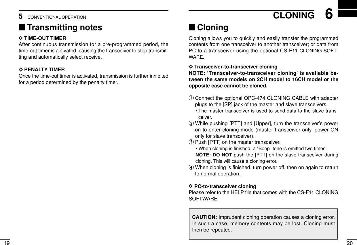 206CLONINGCONVENTIONAL OPERATION195‘‘Transmitting notesDDTIME-OUT TIMERAfter continuous transmission for a pre-programmed period, thetime-out timer is activated, causing the transceiver to stop transmit-ting and automatically select receive.DDPENALTY TIMEROnce the time-out timer is activated, transmission is further inhibitedfor a period determined by the penalty timer.‘‘CloningCloning allows you to quickly and easily transfer the programmedcontents from one transceiver to another transceiver; or data fromPC to a transceiver using the optional CS-F11 CLONING SOFT-WARE.DDTransceiver-to-transceiver cloningNOTE: ‘Transceiver-to-transceiver cloning’is available be-tween the same models on 2CH model to 16CH model or theopposite case cannot be cloned.qConnect the optional OPC-474 CLONING CABLE with adapterplugs to the [SP] jack of the master and slave transceivers.•The master transceiver is used to send data to the slave trans-ceiver.wWhile pushing [PTT] and [Upper], turn the transceiver’s poweron to enter cloning mode (master transceiver only–power ONonly for slave transceiver).ePush [PTT] on the master transceiver.•When cloning is ﬁnished, a “Beep” tone is emitted two times.NOTE: DO NOT push the [PTT] on the slave transceiver duringcloning. This will cause a cloning error.rWhen cloning is ﬁnished, turn power off, then on again to returnto normal operation.DDPC-to-transceiver cloningPlease refer to the HELP ﬁle that comes with the CS-F11 CLONINGSOFTWARE.CAUTION: Imprudent cloning operation causes a cloning error.In such a case, memory contents may be lost. Cloning mustthen be repeated.