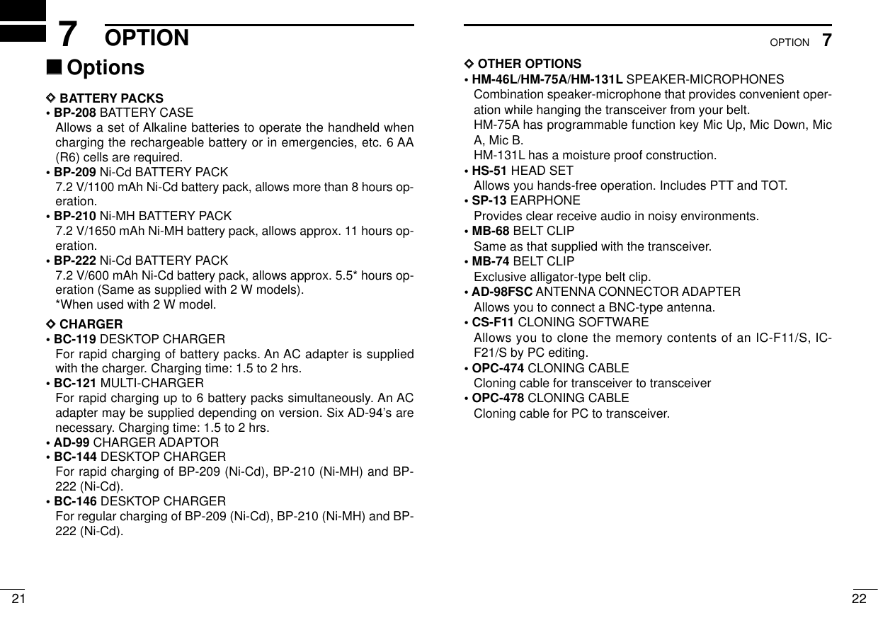 227OPTION217OPTION ‘‘OptionsDDBATTERY PACKS• BP-208 BATTERY CASEAllows a set of Alkaline batteries to operate the handheld whencharging the rechargeable battery or in emergencies, etc. 6 AA(R6) cells are required.• BP-209 Ni-Cd BATTERY PACK7.2 V/1100 mAh Ni-Cd battery pack, allows more than 8 hours op-eration.• BP-210 Ni-MH BATTERY PACK7.2 V/1650 mAh Ni-MH battery pack, allows approx. 11 hours op-eration.• BP-222 Ni-Cd BATTERY PACK7.2 V/600 mAh Ni-Cd battery pack, allows approx. 5.5* hours op-eration (Same as supplied with 2 W models).*When used with 2 W model.DDCHARGER• BC-119 DESKTOP CHARGERFor rapid charging of battery packs. An AC adapter is suppliedwith the charger. Charging time: 1.5 to 2 hrs.• BC-121 MULTI-CHARGERFor rapid charging up to 6 battery packs simultaneously. An ACadapter may be supplied depending on version. Six AD-94’s arenecessary. Charging time: 1.5 to 2 hrs.•AD-99 CHARGER ADAPTOR• BC-144 DESKTOP CHARGERFor rapid charging of BP-209 (Ni-Cd), BP-210 (Ni-MH) and BP-222 (Ni-Cd).• BC-146 DESKTOP CHARGERFor regular charging of BP-209 (Ni-Cd), BP-210 (Ni-MH) and BP-222 (Ni-Cd).DDOTHER OPTIONS• HM-46L/HM-75A/HM-131L SPEAKER-MICROPHONESCombination speaker-microphone that provides convenient oper-ation while hanging the transceiver from your belt.HM-75A has programmable function key Mic Up, Mic Down, MicA, Mic B.HM-131L has a moisture proof construction.• HS-51 HEAD SETAllows you hands-free operation. Includes PTT and TOT.• SP-13 EARPHONEProvides clear receive audio in noisy environments.• MB-68 BELT CLIPSame as that supplied with the transceiver.• MB-74 BELT CLIPExclusive alligator-type belt clip.• AD-98FSC ANTENNA CONNECTOR ADAPTERAllows you to connect a BNC-type antenna.• CS-F11 CLONING SOFTWAREAllows you to clone the memory contents of an IC-F11/S, IC-F21/S by PC editing.• OPC-474 CLONING CABLECloning cable for transceiver to transceiver• OPC-478 CLONING CABLECloning cable for PC to transceiver.
