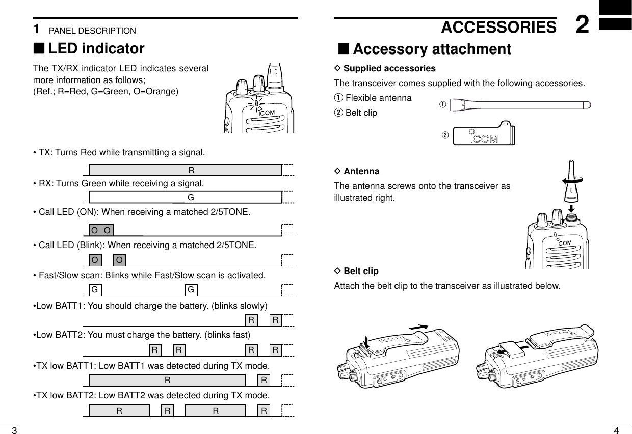 ‘‘LED indicatorThe TX/RX indicator LED indicates severalmore information as follows;(Ref.; R=Red, G=Green, O=Orange)2ACCESSORIESPANEL DESCRIPTION143‘‘Accessory attachmentDSupplied accessoriesThe transceiver comes supplied with the following accessories.qFlexible antennawBelt clipDAntennaThe antenna screws onto the transceiver asillustrated right.DBelt clip Attach the belt clip to the transceiver as illustrated below.qw R   R     R   R  R     R O O O  O  R   R   R   R R   R  G G    G  R •TX: Turns Red while transmitting a signal.•RX: Turns Green while receiving a signal.•Call LED (ON): When receiving a matched 2/5TONE.•Call LED (Blink): When receiving a matched 2/5TONE.•Fast/Slow scan: Blinks while Fast/Slow scan is activated.•Low BATT1: You should charge the battery. (blinks slowly)•Low BATT2: You must charge the battery. (blinks fast)•TX low BATT1: Low BATT1 was detected during TX mode.•TX low BATT2: Low BATT2 was detected during TX mode.