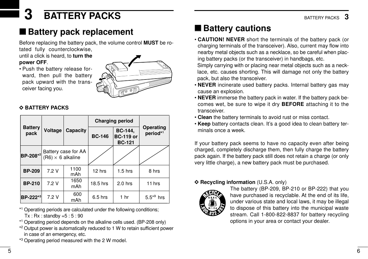 653BATTERY PACKS3BATTERY PACKS‘‘Battery cautions• CAUTION! NEVER short the terminals of the battery pack (orcharging terminals of the transceiver). Also, current may ﬂow intonearby metal objects such as a necklace, so be careful when plac-ing battery packs (or the transceiver) in handbags, etc.Simply carrying with or placing near metal objects such as a neck-lace, etc. causes shorting. This will damage not only the batterypack, but also the transceiver.• NEVER incinerate used battery packs. Internal battery gas maycause an explosion.• NEVER immerse the battery pack in water. If the battery pack be-comes wet, be sure to wipe it dry BEFORE attaching it to thetransceiver.• Clean the battery terminals to avoid rust or miss contact.• Keep battery contacts clean. It’s a good idea to clean battery ter-minals once a week.If your battery pack seems to have no capacity even after beingcharged, completely discharge them, then fully charge the batterypack again. If the battery pack still does not retain a charge (or onlyvery little charge), a new battery pack must be purchased.DDRecycling information (U.S.A. only)The battery (BP-209, BP-210 or BP-222) that youhave purchased is recyclable. At the end of its life,under various state and local laws, it may be illegalto dispose of this battery into the municipal wastestream. Call 1-800-822-8837 for battery recyclingoptions in your area or contact your dealer.‘‘Battery pack replacementBefore replacing the battery pack, the volume control MUST be ro-tated fully counterclockwise,until a click is heard, to turn thepower OFF.•Push the battery release for-ward, then pull the batterypack upward with the trans-ceiver facing you.DDBATTERY PACKS*1Operating periods are calculated under the following conditions;Tx : Rx : standby =5 : 5 : 90*1Operating period depends on the alkaline cells used. (BP-208 only)*2Output power is automatically reduced to 1 W to retain sufﬁcient powerin case of an emergency, etc.*3Operating period measured with the 2 W model.yrettaB kcap egatloV yticapaCdoirepgnigrahC gnitarepO *doirep1BC-146BP-208*2AArofesacyrettaB)6R( ×enilakla6902-PB V2.7srh21srh5.1srh8012-PB V2.7 0561 hAm 18.5 hrs srh0.2srh111100mAhBP-222*3V2.7 006 hAm rh1 hrs5.5*36.5 hrsBC-144, BC-119 orBC-121