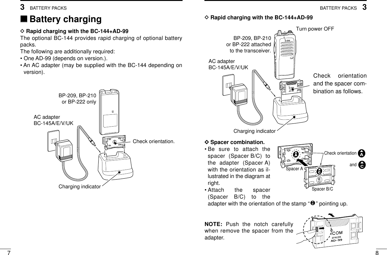 83BATTERY PACKS73BATTERY PACKSDRapid charging with the BC-144+AD-99DDSpacer combination.•Be sure to attach thespacer (Spacer B/C) tothe adapter (Spacer A)with the orientation as il-lustrated in the diagram atright.•Attach the spacer(Spacer B/C) to theadapter with the orientation of the stamp “” pointing up.NOTE: Push the notch carefullywhen remove the spacer from theadapter. Turn power OFFBP-209, BP-210or BP-222 attachedto the transceiver.AC adapterBC-145A/E/V/UKCharging indicator‘‘Battery chargingDRapid charging with the BC-144+AD-99The optional BC-144 provides rapid charging of optional batterypacks.The following are additionally required:• One AD-99 (depends on version.).• An AC adapter (may be supplied with the BC-144 depending onversion).AC adapterBC-145A/E/V/UKBP-209, BP-210or BP-222 onlyCharging indicatorCheck orientation.Check orientationand Spacer ASpacer B/CCheck orientationand the spacer com-bination as follows.