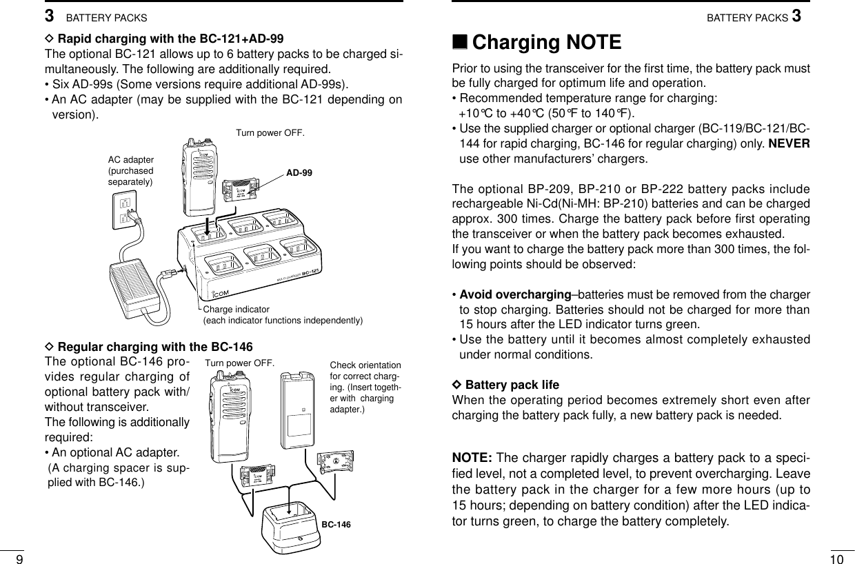 103BATTERY PACKS93BATTERY PACKSDRapid charging with the BC-121+AD-99The optional BC-121 allows up to 6 battery packs to be charged si-multaneously. The following are additionally required.• Six AD-99s (Some versions require additional AD-99s).• An AC adapter (may be supplied with the BC-121 depending onversion).DRegular charging with the BC-146The optional BC-146 pro-vides regular charging ofoptional battery pack with/without transceiver.The following is additionallyrequired:• An optional AC adapter.(A charging spacer is sup-plied with BC-146.)MULTI-CHARGERAC adapter(purchasedseparately)Charge indicator(each indicator functions independently)Turn power OFF.AD-99Check orientation for correct charg-ing. (Insert togeth-er with  charging adapter.)Turn power OFF.BC-146‘‘Charging NOTEPrior to using the transceiver for the ﬁrst time, the battery pack mustbe fully charged for optimum life and operation.• Recommended temperature range for charging: +10°C to +40°C (50°F to 140°F).• Use the supplied charger or optional charger (BC-119/BC-121/BC-144 for rapid charging, BC-146 for regular charging) only. NEVERuse other manufacturers’chargers.The optional BP-209, BP-210 or BP-222 battery packs includerechargeable Ni-Cd(Ni-MH: BP-210) batteries and can be chargedapprox. 300 times. Charge the battery pack before ﬁrst operatingthe transceiver or when the battery pack becomes exhausted.If you want to charge the battery pack more than 300 times, the fol-lowing points should be observed:• Avoid overcharging–batteries must be removed from the chargerto stop charging. Batteries should not be charged for more than15 hours after the LED indicator turns green.• Use the battery until it becomes almost completely exhaustedunder normal conditions.DDBattery pack lifeWhen the operating period becomes extremely short even aftercharging the battery pack fully, a new battery pack is needed.NOTE: The charger rapidly charges a battery pack to a speci-ﬁed level, not a completed level, to prevent overcharging. Leavethe battery pack in the charger for a few more hours (up to15 hours; depending on battery condition) after the LED indica-tor turns green, to charge the battery completely.