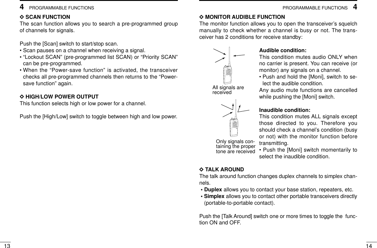 4PROGRAMMABLE FUNCTIONS134PROGRAMMABLE FUNCTIONS14DDSCAN FUNCTIONThe scan function allows you to search a pre-programmed groupof channels for signals.Push the [Scan] switch to start/stop scan.• Scan pauses on a channel when receiving a signal.• “Lockout SCAN” (pre-programmed list SCAN) or “Priority SCAN”can be pre-programmed.• When the “Power-save function” is activated, the transceiverchecks all pre-programmed channels then returns to the “Power-save function” again.DDHIGH/LOW POWER OUTPUTThis function selects high or low power for a channel.Push the [High/Low] switch to toggle between high and low power.DDMONITOR AUDIBLE FUNCTIONThe monitor function allows you to open the transceiver’s squelchmanually to check whether a channel is busy or not. The trans-ceiver has 2 conditions for receive standby:Audible condition:This condition mutes audio ONLY whenno carrier is present. You can receive (ormonitor) any signals on a channel.• Push and hold the [Moni], switch to se-lect the audible condition.Any audio mute functions are cancelledwhile pushing the [Moni] switch.Inaudible condition:This condition mutes ALL signals exceptthose directed to you. Therefore youshould check a channel’s condition (busyor not) with the monitor function beforetransmitting.• Push the [Moni] switch momentarily toselect the inaudible condition.DDTALK AROUNDThe talk around function changes duplex channels to simplex chan-nels.• Duplex allows you to contact your base station, repeaters, etc.• Simplex allows you to contact other portable transceivers directly(portable-to-portable contact).Push the [Talk Around] switch one or more times to toggle the  func-tion ON and OFF.All signals arereceivedOnly signals con-taining the proper tone are received