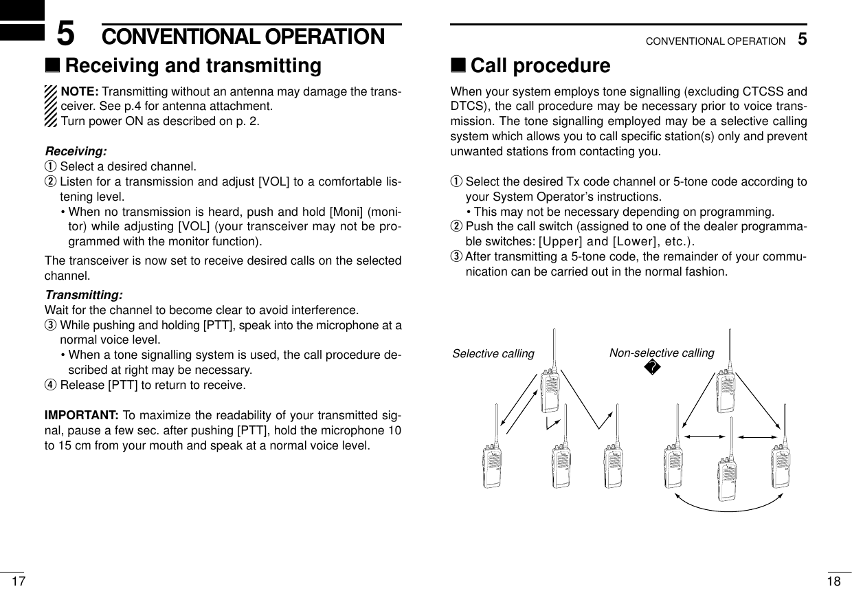 185CONVENTIONAL OPERATION175CONVENTIONAL OPERATION‘‘Receiving and transmittingNOTE: Transmitting without an antenna may damage the trans-ceiver. See p.4 for antenna attachment.Turn power ON as described on p. 2.Receiving:qSelect a desired channel.wListen for a transmission and adjust [VOL] to a comfortable lis-tening level.• When no transmission is heard, push and hold [Moni] (moni-tor) while adjusting [VOL] (your transceiver may not be pro-grammed with the monitor function).The transceiver is now set to receive desired calls on the selectedchannel.Transmitting:Wait for the channel to become clear to avoid interference.eWhile pushing and holding [PTT], speak into the microphone at anormal voice level.• When a tone signalling system is used, the call procedure de-scribed at right may be necessary.rRelease [PTT] to return to receive.IMPORTANT: To maximize the readability of your transmitted sig-nal, pause a few sec. after pushing [PTT], hold the microphone 10to 15 cm from your mouth and speak at a normal voice level.‘‘Call procedureWhen your system employs tone signalling (excluding CTCSS andDTCS), the call procedure may be necessary prior to voice trans-mission. The tone signalling employed may be a selective callingsystem which allows you to call speciﬁc station(s) only and preventunwanted stations from contacting you.qSelect the desired Tx code channel or 5-tone code according toyour System Operator’s instructions.• This may not be necessary depending on programming.wPush the call switch (assigned to one of the dealer programma-ble switches: [Upper] and [Lower], etc.).eAfter transmitting a 5-tone code, the remainder of your commu-nication can be carried out in the normal fashion.Non-selective callingSelective calling