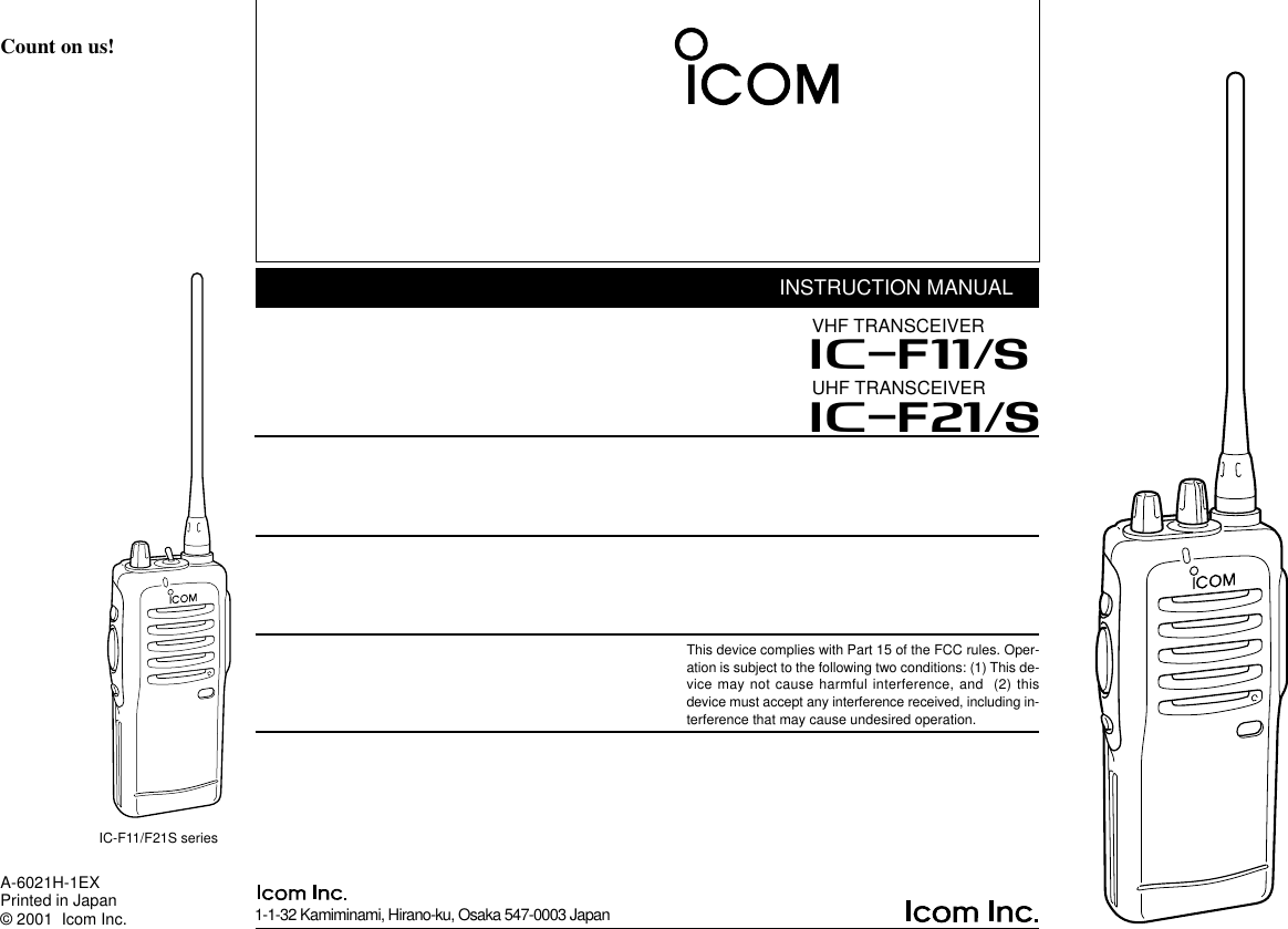 INSTRUCTION MANUALUHF TRANSCEIVERiF21/SThis device complies with Part 15 of the FCC rules. Oper-ation is subject to the following two conditions: (1) This de-vice may not cause harmful interference, and  (2) thisdevice must accept any interference received, including in-terference that may cause undesired operation.VHF TRANSCEIVERiF11/S1-1-32 Kamiminami, Hirano-ku, Osaka 547-0003 JapanA-6021H-1EXPrinted in Japan© 2001  Icom Inc.Count on us!IC-F11/F21S series