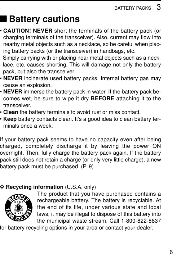 63BATTERY PACKS‘‘Battery cautions• CAUTION! NEVER short the terminals of the battery pack (orcharging terminals of the transceiver). Also, current may ﬂow intonearby metal objects such as a necklace, so be careful when plac-ing battery packs (or the transceiver) in handbags, etc.Simply carrying with or placing near metal objects such as a neck-lace, etc. causes shorting. This will damage not only the batterypack, but also the transceiver.• NEVER incinerate used battery packs. Internal battery gas maycause an explosion.• NEVER immerse the battery pack in water. If the battery pack be-comes wet, be sure to wipe it dry BEFORE attaching it to thetransceiver.• Clean the battery terminals to avoid rust or miss contact.• Keep battery contacts clean. It’s a good idea to clean battery ter-minals once a week.If your battery pack seems to have no capacity even after beingcharged, completely discharge it by leaving the power ONovernight. Then, fully charge the battery pack again. If the batterypack still does not retain a charge (or only very little charge), a newbattery pack must be purchased. (P. 9)DDRecycling information (U.S.A. only)The product that you have purchased contains arechargeable battery. The battery is recyclable. Atthe end of its life, under various state and locallaws, it may be illegal to dispose of this battery intothe municipal waste stream. Call 1-800-822-8837for battery recycling options in your area or contact your dealer.