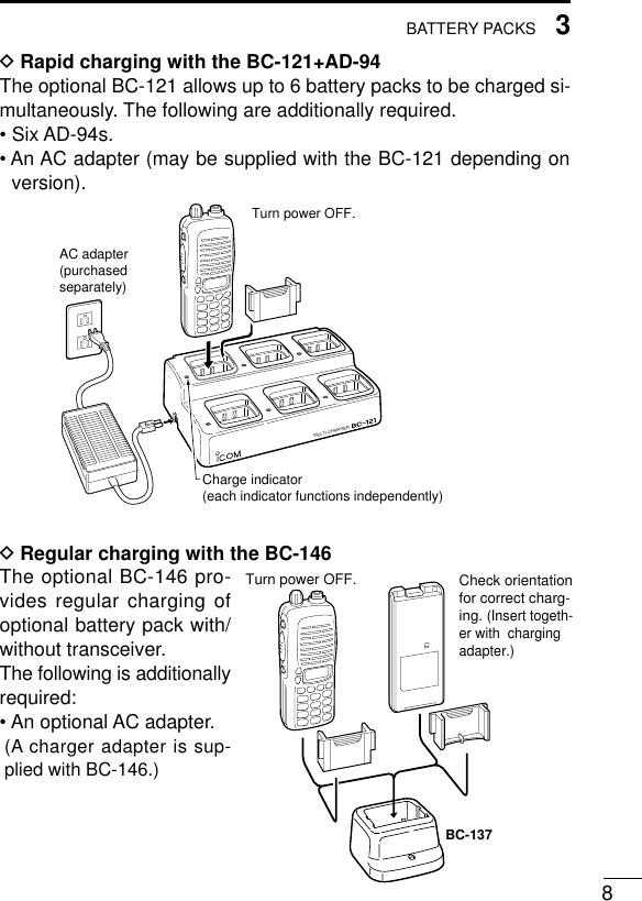83BATTERY PACKSDRapid charging with the BC-121+AD-94The optional BC-121 allows up to 6 battery packs to be charged si-multaneously. The following are additionally required.• Six AD-94s.• An AC adapter (may be supplied with the BC-121 depending onversion).DRegular charging with the BC-146The optional BC-146 pro-vides regular charging ofoptional battery pack with/without transceiver.The following is additionallyrequired:• An optional AC adapter.(A charger adapter is sup-plied with BC-146.)MULTI-CHARGERAC adapter(purchasedseparately)Charge indicator(each indicator functions independently)Turn power OFF.Check orientation for correct charg-ing. (Insert togeth-er with  charging adapter.)Turn power OFF.BC-137