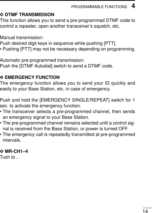 144PROGRAMMABLE FUNCTIONSDDDTMF TRANSMISSIONThis function allows you to send a pre-programmed DTMF code tocontrol a repeater, open another transceiver’s squelch, etc.Manual transmission:Push desired digit keys in sequence while pushing [PTT].• Pushing [PTT] may not be necessary depending on programming.Automatic pre-programmed transmission:Push the [DTMF Autodial] switch to send a DTMF code.DDEMERGENCY FUNCTIONThe emergency function allows you to send your ID quickly andeasily to your Base Station, etc. in case of emergency.Push and hold the [EMERGENCY SINGLE/REPEAT] switch for 1sec. to activate the emergency function.• The transceiver selects a pre-programmed channel, then sendsan emergency signal to your Base Station.• The pre-programmed channel remains selected until a control sig-nal is received from the Base Station, or power is turned OFF.• The emergency call is repeatedly transmitted at pre-programmedintervals.DDMR-CH1–4Tush to ..
