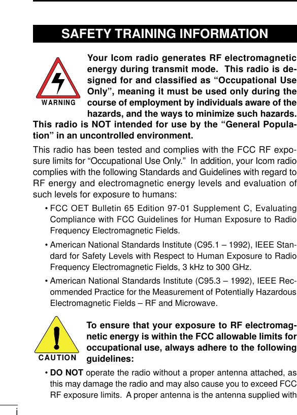 iYour Icom radio generates RF electromagneticenergy during transmit mode.  This radio is de-signed for and classified as “Occupational UseOnly”, meaning it must be used only during thecourse of employment by individuals aware of thehazards, and the ways to minimize such hazards.This radio is NOT intended for use by the “General Popula-tion” in an uncontrolled environment.This radio has been tested and complies with the FCC RF expo-sure limits for “Occupational Use Only.”  In addition, your Icom radiocomplies with the following Standards and Guidelines with regard toRF energy and electromagnetic energy levels and evaluation ofsuch levels for exposure to humans:• FCC OET Bulletin 65 Edition 97-01 Supplement C, EvaluatingCompliance with FCC Guidelines for Human Exposure to RadioFrequency Electromagnetic Fields.• American National Standards Institute (C95.1 – 1992), IEEE Stan-dard for Safety Levels with Respect to Human Exposure to RadioFrequency Electromagnetic Fields, 3 kHz to 300 GHz.• American National Standards Institute (C95.3 – 1992), IEEE Rec-ommended Practice for the Measurement of Potentially HazardousElectromagnetic Fields – RF and Microwave.To ensure that your exposure to RF electromag-netic energy is within the FCC allowable limits foroccupational use, always adhere to the followingguidelines:•DO NOT operate the radio without a proper antenna attached, asthis may damage the radio and may also cause you to exceed FCCRF exposure limits.  A proper antenna is the antenna supplied withWARNINGCAUTIONSAFETY TRAINING INFORMATION