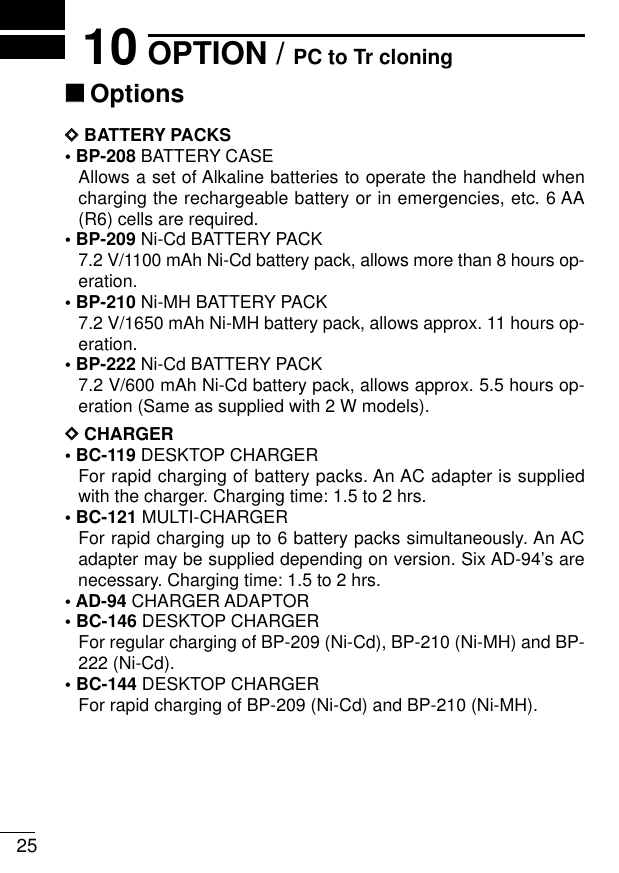 2510 OPTION / PC to Tr cloning‘‘OptionsDDBATTERY PACKS• BP-208 BATTERY CASEAllows a set of Alkaline batteries to operate the handheld whencharging the rechargeable battery or in emergencies, etc. 6 AA(R6) cells are required.• BP-209 Ni-Cd BATTERY PACK7.2 V/1100 mAh Ni-Cd battery pack, allows more than 8 hours op-eration.• BP-210 Ni-MH BATTERY PACK7.2 V/1650 mAh Ni-MH battery pack, allows approx. 11 hours op-eration.• BP-222 Ni-Cd BATTERY PACK7.2 V/600 mAh Ni-Cd battery pack, allows approx. 5.5 hours op-eration (Same as supplied with 2 W models).DDCHARGER• BC-119 DESKTOP CHARGERFor rapid charging of battery packs. An AC adapter is suppliedwith the charger. Charging time: 1.5 to 2 hrs.• BC-121 MULTI-CHARGERFor rapid charging up to 6 battery packs simultaneously. An ACadapter may be supplied depending on version. Six AD-94’s arenecessary. Charging time: 1.5 to 2 hrs.•AD-94 CHARGER ADAPTOR• BC-146 DESKTOP CHARGERFor regular charging of BP-209 (Ni-Cd), BP-210 (Ni-MH) and BP-222 (Ni-Cd).• BC-144 DESKTOP CHARGERFor rapid charging of BP-209 (Ni-Cd) and BP-210 (Ni-MH).
