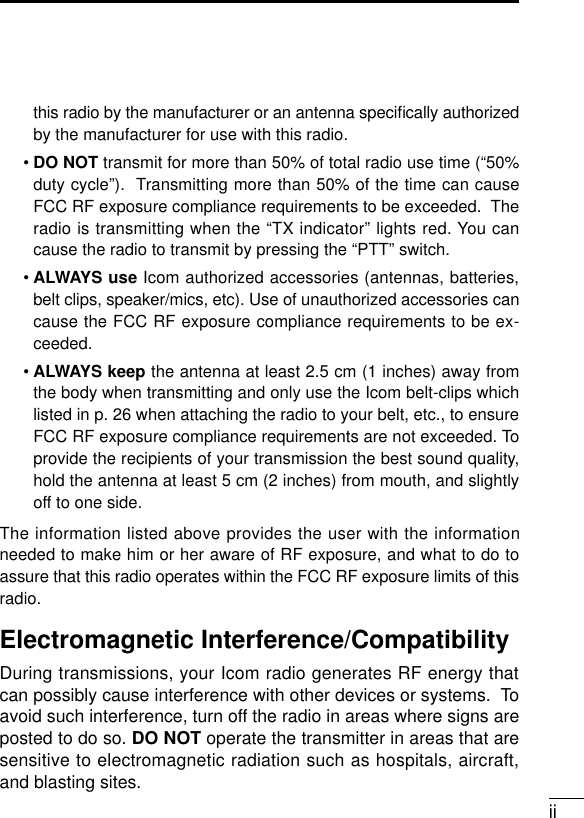 iithis radio by the manufacturer or an antenna speciﬁcally authorizedby the manufacturer for use with this radio.•DO NOT transmit for more than 50% of total radio use time (“50%duty cycle”).  Transmitting more than 50% of the time can causeFCC RF exposure compliance requirements to be exceeded.  Theradio is transmitting when the “TX indicator” lights red. You cancause the radio to transmit by pressing the “PTT” switch.•ALWAYS use Icom authorized accessories (antennas, batteries,belt clips, speaker/mics, etc). Use of unauthorized accessories cancause the FCC RF exposure compliance requirements to be ex-ceeded.• ALWAYS keep the antenna at least 2.5 cm (1 inches) away fromthe body when transmitting and only use the Icom belt-clips whichlisted in p. 26 when attaching the radio to your belt, etc., to ensureFCC RF exposure compliance requirements are not exceeded. Toprovide the recipients of your transmission the best sound quality,hold the antenna at least 5 cm (2 inches) from mouth, and slightlyoff to one side.The information listed above provides the user with the informationneeded to make him or her aware of RF exposure, and what to do toassure that this radio operates within the FCC RF exposure limits of thisradio.Electromagnetic Interference/CompatibilityDuring transmissions, your Icom radio generates RF energy thatcan possibly cause interference with other devices or systems.  Toavoid such interference, turn off the radio in areas where signs areposted to do so. DO NOT operate the transmitter in areas that aresensitive to electromagnetic radiation such as hospitals, aircraft,and blasting sites.