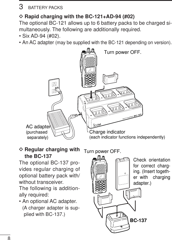 83BATTERY PACKSDRapid charging with the BC-121+AD-94 (#02)The optional BC-121 allows up to 6 battery packs to be charged si-multaneously. The following are additionally required.• Six AD-94 (#02).• An AC adapter (may be supplied with the BC-121 depending on version).DRegular charging withthe BC-137The optional BC-137 pro-vides regular charging ofoptional battery pack with/without transceiver.The following is addition-ally required:• An optional AC adapter.(A charger adapter is sup-plied with BC-137.)MULTI-CHARGERAC adapter(purchased separately) Charge indicator(each indicator functions independently)Turn power OFF.Check orientation for correct charg-ing. (Insert togeth-er with  charging adapter.)Turn power OFF.BC-137