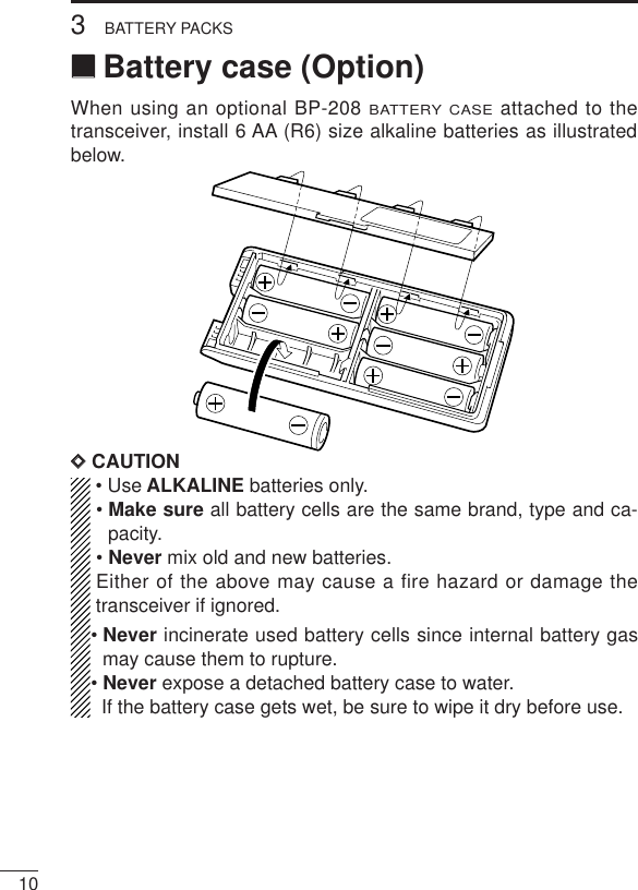 103BATTERY PACKS‘‘Battery case (Option)When using an optional BP-208 BATTERY CASEattached to thetransceiver, install 6 AA (R6) size alkaline batteries as illustratedbelow.DDCAUTION• Use ALKALINE batteries only.• Make sure all battery cells are the same brand, type and ca-pacity.• Never mix old and new batteries.Either of the above may cause a fire hazard or damage thetransceiver if ignored.• Never incinerate used battery cells since internal battery gasmay cause them to rupture.• Never expose a detached battery case to water.If the battery case gets wet, be sure to wipe it dry before use.