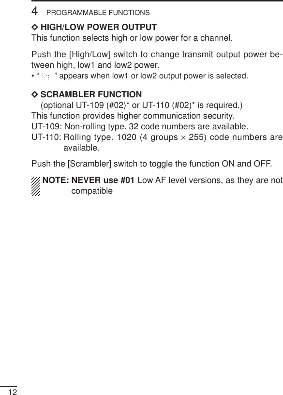124PROGRAMMABLE FUNCTIONSDDHIGH/LOW POWER OUTPUTThis function selects high or low power for a channel.Push the [High/Low] switch to change transmit output power be-tween high, low1 and low2 power.• “ ” appears when low1 or low2 output power is selected.DDSCRAMBLER FUNCTION(optional UT-109 (#02)* or UT-110 (#02)* is required.)This function provides higher communication security.UT-109: Non-rolling type. 32 code numbers are available.UT-110: Rolling type. 1020 (4 groups ×255) code numbers areavailable.Push the [Scrambler] switch to toggle the function ON and OFF.NOTE: NEVER use #01 Low AF level versions, as they are notcompatible