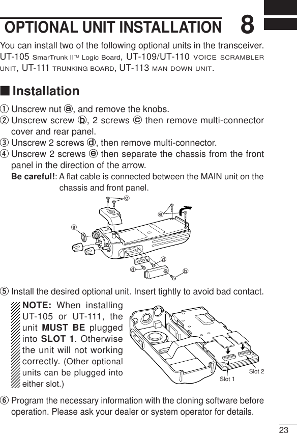 238OPTIONAL UNIT INSTALLATIONYou can install two of the following optional units in the transceiver.UT-105 SmarTrunk IITMLogic Board, UT-109/UT-110 VOICE SCRAMBLERUNIT,UT-111 TRUNKING BOARD,UT-113 MAN DOWN UNIT.‘‘InstallationqUnscrew nut a, and remove the knobs.wUnscrew screw b, 2 screws cthen remove multi-connectorcover and rear panel.eUnscrew 2 screws d, then remove multi-connector. rUnscrew 2 screws ethen separate the chassis from the frontpanel in the direction of the arrow.Be careful!: A ﬂat cable is connected between the MAIN unit on thechassis and front panel.tInstall the desired optional unit. Insert tightly to avoid bad contact.NOTE: When installingUT-105 or UT-111, theunit MUST BE pluggedinto SLOT 1. Otherwisethe unit will not workingcorrectly. (Other optionalunits can be plugged intoeither slot.)yProgram the necessary information with the cloning software beforeoperation. Please ask your dealer or system operator for details.abddceSlot 1Slot 2
