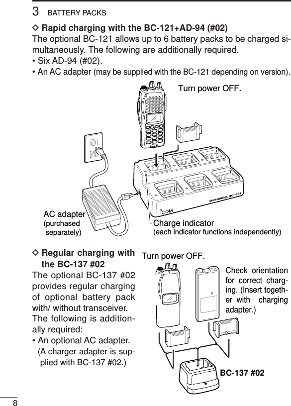 83BATTERY PACKSDRapid charging with the BC-121+AD-94 (#02)The optional BC-121 allows up to 6 battery packs to be charged si-multaneously. The following are additionally required.• Six AD-94 (#02).• An AC adapter (may be supplied with the BC-121 depending on version).DRegular charging withthe BC-137 #02The optional BC-137 #02provides regular chargingof optional battery packwith/ without transceiver.The following is addition-ally required:• An optional AC adapter.(A charger adapter is sup-plied with BC-137 #02.)MULTI-CHARGERAC adapter(purchased separately) Charge indicator(each indicator functions independently)Turn power OFF.Check orientation for correct charg-ing. (Insert togeth-er with  charging adapter.)Turn power OFF.BC-137 #02