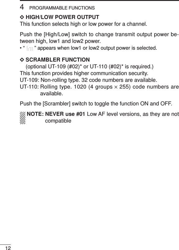 124PROGRAMMABLE FUNCTIONSDDHIGH/LOW POWER OUTPUTThis function selects high or low power for a channel.Push the [High/Low] switch to change transmit output power be-tween high, low1 and low2 power.• “ ” appears when low1 or low2 output power is selected.DDSCRAMBLER FUNCTION(optional UT-109 (#02)* or UT-110 (#02)* is required.)This function provides higher communication security.UT-109: Non-rolling type. 32 code numbers are available.UT-110: Rolling type. 1020 (4 groups ×255) code numbers areavailable.Push the [Scrambler] switch to toggle the function ON and OFF.NOTE: NEVER use #01 Low AF level versions, as they are notcompatible