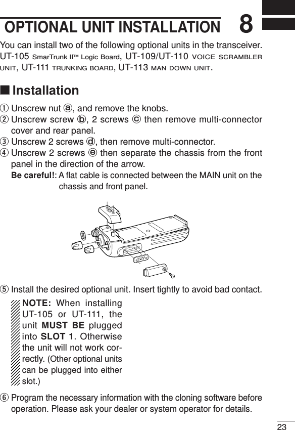 238OPTIONAL UNIT INSTALLATIONYou can install two of the following optional units in the transceiver.UT-105 SmarTrunk IITMLogic Board, UT-109/UT-110 VOICE SCRAMBLERUNIT,UT-111 TRUNKING BOARD,UT-113 MAN DOWN UNIT.‘‘InstallationqUnscrew nut a, and remove the knobs.wUnscrew screw b, 2 screws cthen remove multi-connectorcover and rear panel.eUnscrew 2 screws d, then remove multi-connector. rUnscrew 2 screws ethen separate the chassis from the frontpanel in the direction of the arrow.Be careful!: A ﬂat cable is connected between the MAIN unit on thechassis and front panel.tInstall the desired optional unit. Insert tightly to avoid bad contact.NOTE: When installingUT-105 or UT-111, theunit MUST BE pluggedinto SLOT 1. Otherwisethe unit will not work cor-rectly. (Other optional unitscan be plugged into eitherslot.)yProgram the necessary information with the cloning software beforeoperation. Please ask your dealer or system operator for details.