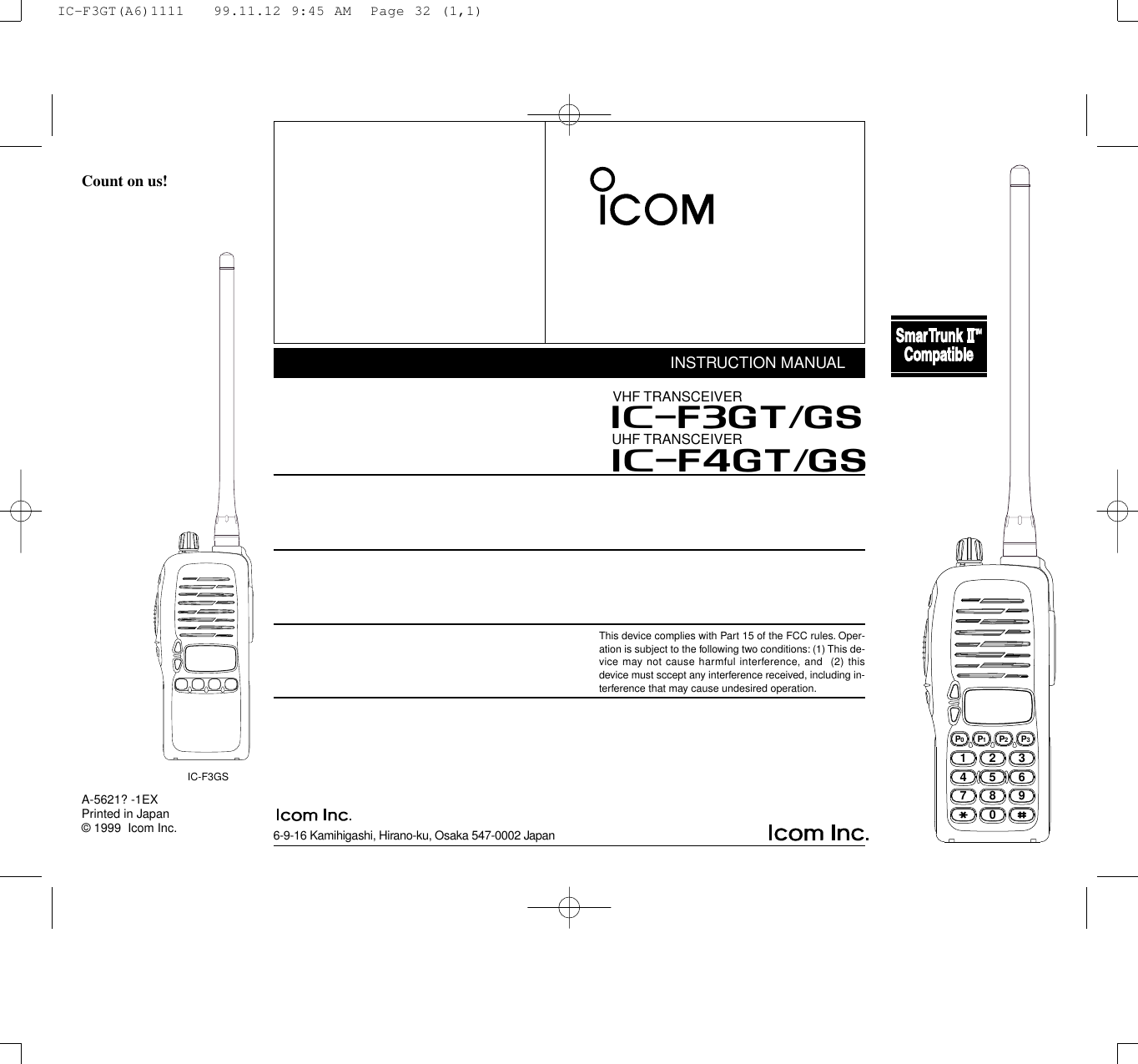 6-9-16 Kamihigashi, Hirano-ku, Osaka 547-0002 JapanA-5621? -1EXPrinted in Japan© 1999  Icom Inc.Count on us!IC-F3GSINSTRUCTION MANUALUHF TRANSCEIVERiF4GT/GSThis device complies with Part 15 of the FCC rules. Oper-ation is subject to the following two conditions: (1) This de-vice may not cause harmful interference, and  (2) thisdevice must sccept any interference received, including in-terference that may cause undesired operation.iF3GT/GSVHF TRANSCEIVER2345678901P0P1P2P3IC-F3GT(A6)1111   99.11.12 9:45 AM  Page 32 (1,1)