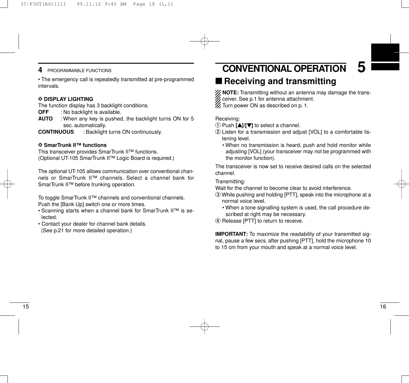 165CONVENTIONAL OPERATION154PROGRAMMABLE FUNCTIONS• The emergency call is repeatedly transmitted at pre-programmedintervals.DDDISPLAY LIGHTINGThe function display has 3 backlight conditions.OFF : No backlight is available.AUTO : When any key is pushed, the backlight turns ON for 5sec. automatically.CONTINUOUS : Backlight turns ON continuously.DDSmarTrunk II™functionsThis transceiver provides SmarTrunk II™ functions.(Optional UT-105 SmarTrunk II™ Logic Board is required.)The optional UT-105 allows communication over conventional chan-nels or SmarTrunk II™ channels. Select a channel bank forSmarTrunk II™ before trunking operation.To toggle SmarTrunk II™ channels and conventional channels.Push the [Bank Up] switch one or more times.• Scanning starts when a channel bank for SmarTrunk II™ is se-lected.• Contact your dealer for channel bank details.(See p.21 for more detailed operation.)‘‘Receiving and transmittingNOTE: Transmitting without an antenna may damage the trans-ceiver. See p.1 for antenna attachment.Turn power ON as described on p. 1.Receiving:qPush [YY]/[ZZ]to select a channel.wListen for a transmission and adjust [VOL] to a comfortable lis-tening level.• When no transmission is heard, push and hold monitor whileadjusting [VOL] (your transceiver may not be programmed withthe monitor function).The transceiver is now set to receive desired calls on the selectedchannel.Transmitting:Wait for the channel to become clear to avoid interference.eWhile pushing and holding [PTT], speak into the microphone at anormal voice level.• When a tone signalling system is used, the call procedure de-scribed at right may be necessary.rRelease [PTT] to return to receive.IMPORTANT: To maximize the readability of your transmitted sig-nal, pause a few secs. after pushing [PTT], hold the microphone 10to 15 cm from your mouth and speak at a normal voice level.IC-F3GT(A6)1111   99.11.12 9:45 AM  Page 18 (1,1)