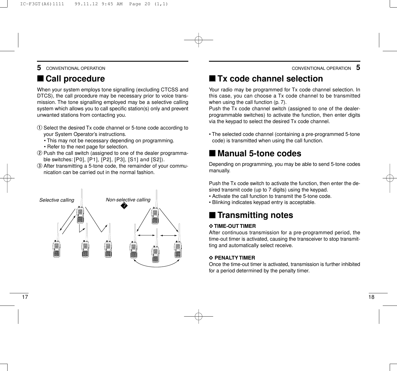 175CONVENTIONAL OPERATION185CONVENTIONAL OPERATION‘‘Call procedureWhen your system employs tone signalling (excluding CTCSS andDTCS), the call procedure may be necessary prior to voice trans-mission. The tone signalling employed may be a selective callingsystem which allows you to call speciﬁc station(s) only and preventunwanted stations from contacting you.qSelect the desired Tx code channel or 5-tone code according toyour System Operator’s instructions.• This may not be necessary depending on programming.• Refer to the next page for selection.wPush the call switch (assigned to one of the dealer programma-ble switches: [P0], [P1], [P2], [P3], [S1] and [S2]).eAfter transmitting a 5-tone code, the remainder of your commu-nication can be carried out in the normal fashion.2345678901P0P1P2P32345678901P0P1P2P32345678901P0P1P2P32345678901P0P1P2P32345678901P0P1P2P32345678901P0P1P2P32345678901P0P1P2P32345678901P0P1P2P3Non-selective callingSelective calling‘‘Tx code channel selectionYour radio may be programmed for Tx code channel selection. Inthis case, you can choose a Tx code channel to be transmittedwhen using the call function (p. 7).Push the Tx code channel switch (assigned to one of the dealer-programmable switches) to activate the function, then enter digitsvia the keypad to select the desired Tx code channel.• The selected code channel (containing a pre-programmed 5-tonecode) is transmitted when using the call function.‘‘Manual 5-tone codesDepending on programming, you may be able to send 5-tone codesmanually.Push the Tx code switch to activate the function, then enter the de-sired transmit code (up to 7 digits) using the keypad.• Activate the call function to transmit the 5-tone code.• Blinking indicates keypad entry is acceptable.‘‘Transmitting notesDDTIME-OUT TIMERAfter continuous transmission for a pre-programmed period, thetime-out timer is activated, causing the transceiver to stop transmit-ting and automatically select receive.DDPENALTY TIMEROnce the time-out timer is activated, transmission is further inhibitedfor a period determined by the penalty timer.IC-F3GT(A6)1111   99.11.12 9:45 AM  Page 20 (1,1)