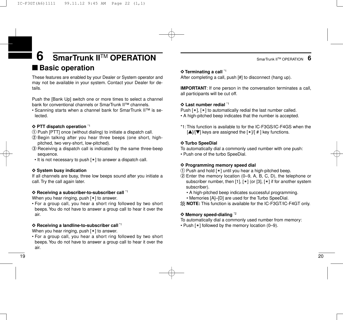 SmarTrunk IITM OPERATION206SmarTrunk IITM OPERATION196‘‘Basic operationThese features are enabled by your Dealer or System operator andmay not be available in your system. Contact your Dealer for de-tails.Push the [Bank Up] switch one or more times to select a channelbank for conventional channels or SmarTrunk II™ channels.• Scanning starts when a channel bank for SmarTrunk II™ is se-lected.DDPTT dispatch operation *1qPush [PTT] once (without dialing) to initiate a dispatch call.wBegin talking after you hear three beeps (one short, high-pitched, two very-short, low-pitched).eReceiving a dispatch call is indicated by the same three-beepsequence.• It is not necessary to push [M] to answer a dispatch call.DDSystem busy indication If all channels are busy, three low beeps sound after you initiate acall. Try the call again later.DDReceiving a subscriber-to-subscriber call *1When you hear ringing, push [M] to answer.• For a group call, you hear a short ring followed by two shortbeeps.You do not have to answer a group call to hear it over theair.DDReceiving a landline-to-subscriber call*1When you hear ringing, push [M] to answer.• For a group call, you hear a short ring followed by two shortbeeps.You do not have to answer a group call to hear it over theair.DDTerminating a call *1After completing a call, push [#] to disconnect (hang up).IMPORTANT: If one person in the conversation terminates a call,all participants will be cut off.DDLast number redial *1Push [M], [M] to automatically redial the last number called.• A high-pitched beep indicates that the number is accepted.*1: This function is available to for the IC-F3GS/IC-F4GS when the[Y]/[Z] keys are assigned the [M]/[ # ] key functions.DDTurbo SpeeDialTo automatically dial a commonly used number with one push:• Push one of the turbo SpeeDial.DDProgramming memory speed dial qPush and hold [M] until you hear a high-pitched beep.wEnter the memory location (0–9, A, B, C, D), the telephone orsubscriber number, then [1], [M] (or [3], [M] if for another systemsubscriber).• A high-pitched beep indicates successful programming.• Memories [A]–[D] are used for the Turbo SpeeDial.NOTE: This function is available for the IC-F3GT/IC-F4GT only.DDMemory speed-dialing *2To automatically dial a commonly used number from memory:• Push [M] followed by the memory location (0–9).IC-F3GT(A6)1111   99.11.12 9:45 AM  Page 22 (1,1)