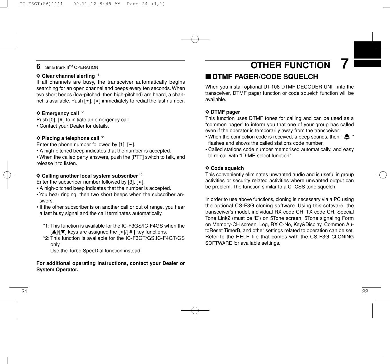 227OTHER FUNCTION216SmarTrunk IITM OPERATIONDDClear channel alerting *1If all channels are busy, the transceiver automatically beginssearching for an open channel and beeps every ten seconds.Whentwo short beeps (low-pitched, then high-pitched) are heard, a chan-nel is available. Push [M], [M] immediately to redial the last number.DDEmergency call *2Push [0], [M] to initiate an emergency call.• Contact your Dealer for details.DDPlacing a telephone call *2Enter the phone number followed by [1], [M].• A high-pitched beep indicates that the number is accepted.• When the called party answers, push the [PTT] switch to talk, andrelease it to listen.DDCalling another local system subscriber *2Enter the subscriber number followed by [3], [M].• A high-pitched beep indicates that the number is accepted.• You hear ringing, then two short beeps when the subscriber an-swers.• If the other subscriber is on another call or out of range, you heara fast busy signal and the call terminates automatically.*1: This function is available for the IC-F3GS/IC-F4GS when the[Y]/[Z] keys are assigned the [M]/[ # ] key functions.*2:This function is available for the IC-F3GT/GS,IC-F4GT/GSonly.Use the Turbo SpeeDial function instead.For additional operating instructions, contact your Dealer orSystem Operator.‘‘DTMF PAGER/CODE SQUELCHWhen you install optional UT-108 DTMF DECODER UNIT into thetransceiver, DTMF pager function or code squelch function will beavailable.DDDTMF pagerThis function uses DTMF tones for calling and can be used as a“common pager” to inform you that one of your group has calledeven if the operator is temporarily away from the transceiver.• When the connection code is received, a beep sounds, then “  ”flashes and shows the called stations code number.• Called stations code number memorised automatically, and easyto re-call with “ID-MR select function”.DDCode squelchThis conveniently eliminates unwanted audio and is useful in groupactivities or security related activities where unwanted output canbe problem.The function similar to a CTCSS tone squelch.In order to use above functions, cloning is necessary via a PC usingthe optional CS-F3G cloning software. Using this software, thetransceiver’s model, individual RX code CH, TX code CH, SpecialTone Link2 (must be ‘E’) on 5Tone screen, 5Tone signaling Formon Memory-CH screen, Log, RX C-No, Key&amp;Display, Common Au-toReset TimerB, and other settings related to operation can be set.Refer to the HELP file that comes with the CS-F3G CLONINGSOFTWARE for available settings.IC-F3GT(A6)1111   99.11.12 9:45 AM  Page 24 (1,1)