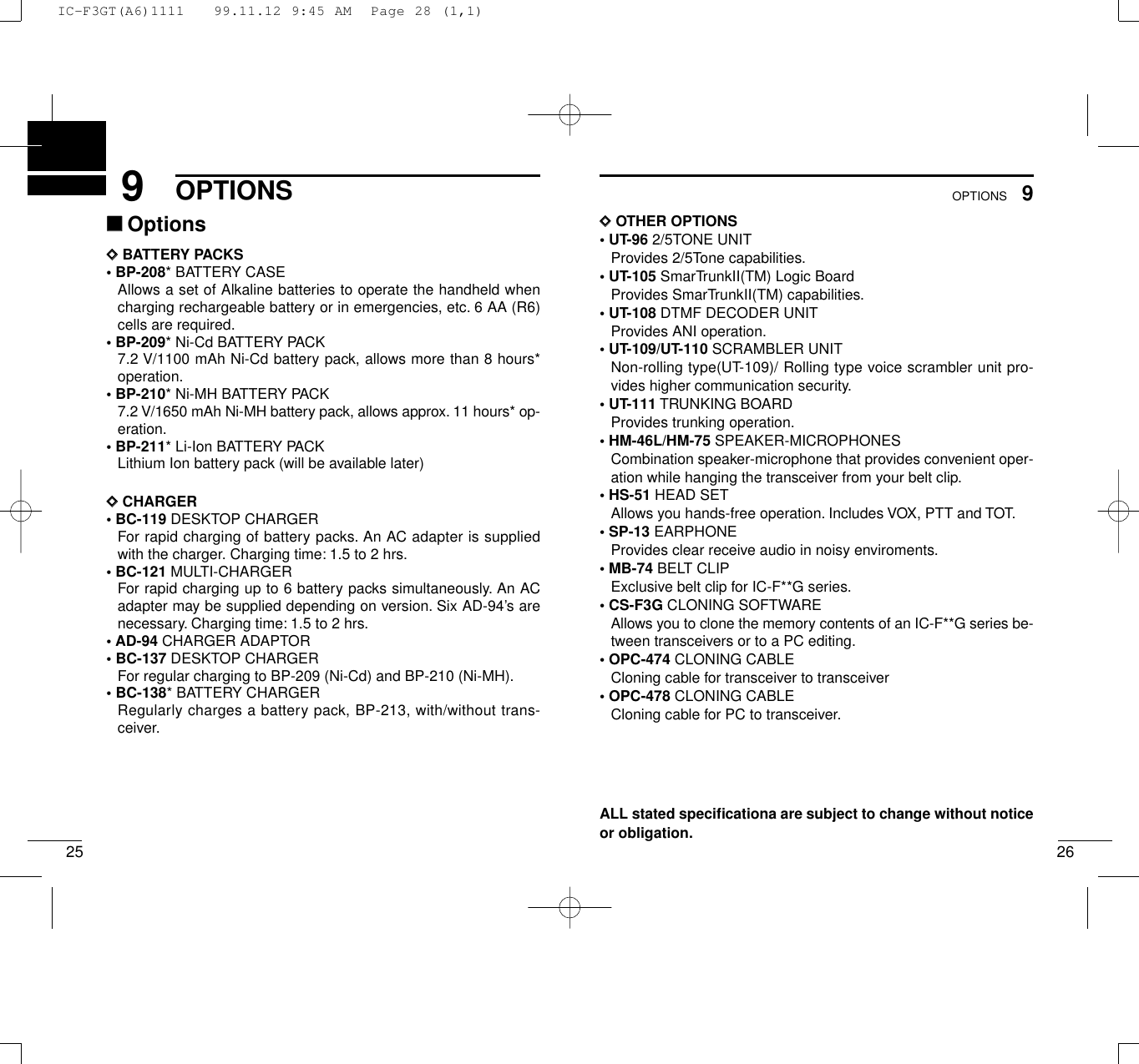 259OPTIONS269OPTIONSDDOTHER OPTIONS• UT-96 2/5TONE UNITProvides 2/5Tone capabilities.• UT-105 SmarTrunkII(TM) Logic BoardProvides SmarTrunkII(TM) capabilities.• UT-108 DTMF DECODER UNITProvides ANI operation.• UT-109/UT-110 SCRAMBLER UNITNon-rolling type(UT-109)/ Rolling type voice scrambler unit pro-vides higher communication security.• UT-111 TRUNKING BOARDProvides trunking operation.• HM-46L/HM-75 SPEAKER-MICROPHONESCombination speaker-microphone that provides convenient oper-ation while hanging the transceiver from your belt clip.• HS-51 HEAD SETAllows you hands-free operation. Includes VOX, PTT and TOT.• SP-13 EARPHONEProvides clear receive audio in noisy enviroments.• MB-74 BELT CLIPExclusive belt clip for IC-F**G series.• CS-F3G CLONING SOFTWAREAllows you to clone the memory contents of an IC-F**G series be-tween transceivers or to a PC editing.• OPC-474 CLONING CABLECloning cable for transceiver to transceiver• OPC-478 CLONING CABLECloning cable for PC to transceiver.ALL stated speciﬁcationa are subject to change without noticeor obligation.‘‘OptionsDDBATTERY PACKS• BP-208* BATTERY CASEAllows a set of Alkaline batteries to operate the handheld whencharging rechargeable battery or in emergencies, etc. 6 AA (R6)cells are required.• BP-209* Ni-Cd BATTERY PACK7.2 V/1100 mAh Ni-Cd battery pack, allows more than 8 hours*operation.• BP-210* Ni-MH BATTERY PACK7.2 V/1650 mAh Ni-MH battery pack, allows approx. 11 hours* op-eration.• BP-211* Li-Ion BATTERY PACKLithium Ion battery pack (will be available later)DDCHARGER• BC-119 DESKTOP CHARGERFor rapid charging of battery packs. An AC adapter is suppliedwith the charger. Charging time: 1.5 to 2 hrs.• BC-121 MULTI-CHARGERFor rapid charging up to 6 battery packs simultaneously. An ACadapter may be supplied depending on version. Six AD-94’s arenecessary. Charging time: 1.5 to 2 hrs.•AD-94 CHARGER ADAPTOR• BC-137 DESKTOP CHARGERFor regular charging to BP-209 (Ni-Cd) and BP-210 (Ni-MH).• BC-138* BATTERY CHARGERRegularly charges a battery pack, BP-213, with/without trans-ceiver.IC-F3GT(A6)1111   99.11.12 9:45 AM  Page 28 (1,1)