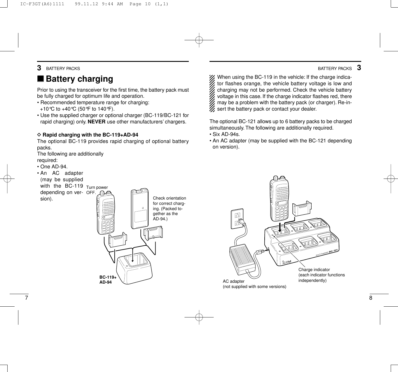 83BATTERY PACKS73BATTERY PACKS‘‘Battery chargingPrior to using the transceiver for the ﬁrst time, the battery pack mustbe fully charged for optimum life and operation.• Recommended temperature range for charging:+10°C to +40°C (50°F to 140°F).• Use the supplied charger or optional charger (BC-119/BC-121 forrapid charging) only. NEVER use other manufacturers’ chargers.DRapid charging with the BC-119+AD-94The optional BC-119 provides rapid charging of optional batterypacks.The following are additionally required:• One AD-94.• An  AC  adapter(may be suppliedwith the BC-119depending on ver-sion).When using the BC-119 in the vehicle: If the charge indica-tor flashes orange, the vehicle battery voltage is low andcharging may not be performed. Check the vehicle batteryvoltage in this case. If the charge indicator ﬂashes red, theremay be a problem with the battery pack (or charger). Re-in-sert the battery pack or contact your dealer.The optional BC-121 allows up to 6 battery packs to be chargedsimultaneously. The following are additionally required.• Six AD-94s.• An AC adapter (may be supplied with the BC-121 dependingon version).BC-119+AD-94Check orientation for correct charg-ing. (Packed to-gether as the AD-94.)Turn powerOFF.MULTI-CHARGERAC adapter(not supplied with some versions)Charge indicator(each indicator functionsindependently)IC-F3GT(A6)1111   99.11.12 9:44 AM  Page 10 (1,1)