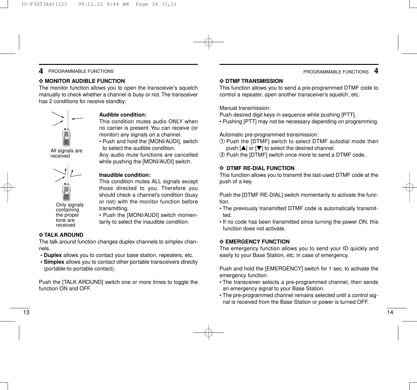 144PROGRAMMABLE FUNCTIONS134PROGRAMMABLE FUNCTIONSDDMONITOR AUDIBLE FUNCTIONThe monitor function allows you to open the transceiver’s squelchmanually to check whether a channel is busy or not.The transceiverhas 2 conditions for receive standby:Audible condition:This condition mutes audio ONLY whenno carrier is present. You can receive (ormonitor) any signals on a channel.• Push and hold the [MONI/AUDI], switchto select the audible condition.Any audio mute functions are cancelledwhile pushing the [MONI/AUDI] switch.Inaudible condition:This condition mutes ALL signals exceptthose directed to you. Therefore youshould check a channel’s condition (busyor not) with the monitor function beforetransmitting.• Push the [MONI/AUDI] switch momen-tarily to select the inaudible condition.DDTALK AROUNDThe talk around function changes duplex channels to simplex chan-nels.• Duplex allows you to contact your base station, repeaters, etc.• Simplex allows you to contact other portable transceivers directly(portable-to-portable contact).Push the [TALK AROUND] switch one or more times to toggle thefunction ON and OFF.DDDTMF TRANSMISSIONThis function allows you to send a pre-programmed DTMF code tocontrol a repeater, open another transceiver’s squelch, etc.Manual transmission:Push desired digit keys in sequence while pushing [PTT].• Pushing [PTT] may not be necessary depending on programming.Automatic pre-programmed transmission:qPush the [DTMF] switch to select DTMF autodial mode thenpush [Y] or [Z] to select the desired channel.wPush the [DTMF] switch once more to send a DTMF code.DD  DTMF RE-DIAL FUNCTIONThis function allows you to transmit the last-used DTMF code at thepush of a key.Push the [DTMF RE-DIAL] switch momentarily to activate the func-tion.• The previously transmitted DTMF code is automatically transmit-ted.• If no code has been transmitted since turning the power ON, thisfunction does not activate.DDEMERGENCY FUNCTIONThe emergency function allows you to send your ID quickly andeasily to your Base Station, etc. in case of emergency.Push and hold the [EMERGENCY] switch for 1 sec. to activate theemergency function.• The transceiver selects a pre-programmed channel, then sendsan emergency signal to your Base Station.• The pre-programmed channel remains selected until a control sig-nal is received from the Base Station or power is turned OFF.All signals arereceived2345678901P0P1P2P3Only signals containing the propertone arereceived2345678901P0P1P2P3IC-F3GT(A6)1111   99.11.12 9:44 AM  Page 16 (1,1)