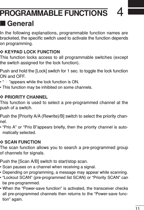 114PROGRAMMABLE FUNCTIONS‘‘GeneralIn the following explanations, programmable function names arebracketed, the speciﬁc switch used to activate the function dependson programming.DDKEYPAD LOCK FUNCTIONThis function locks access to all programmable switches (exceptthe switch assigned for the lock function).Push and hold the [Lock] switch for 1 sec. to toggle the lock functionON and OFF.• “ ”appears while the lock function is ON.• This function may be inhibited on some channels.DDPRIORITY CHANNELThis function is used to select a pre-programmed channel at thepush of a switch.Push the [Priority A/A (Rewrite)/B] switch to select the priority chan-nel.• “Prio A” or “Prio B”appears briefly, then the priority channel is auto-matically selected.DDSCAN FUNCTIONThe scan function allows you to search a pre-programmed groupof channels for signals.Push the [Scan A/B] switch to start/stop scan.• Scan pauses on a channel when receiving a signal.• Depending on programming, a message may appear while scanning.• “Lockout SCAN” (pre-programmed list SCAN) or “Priority SCAN” canbe pre-programmed.• When the “Power-save function” is activated, the transceiver checksall pre-programmed channels then returns to the “Power-save func-tion” again.